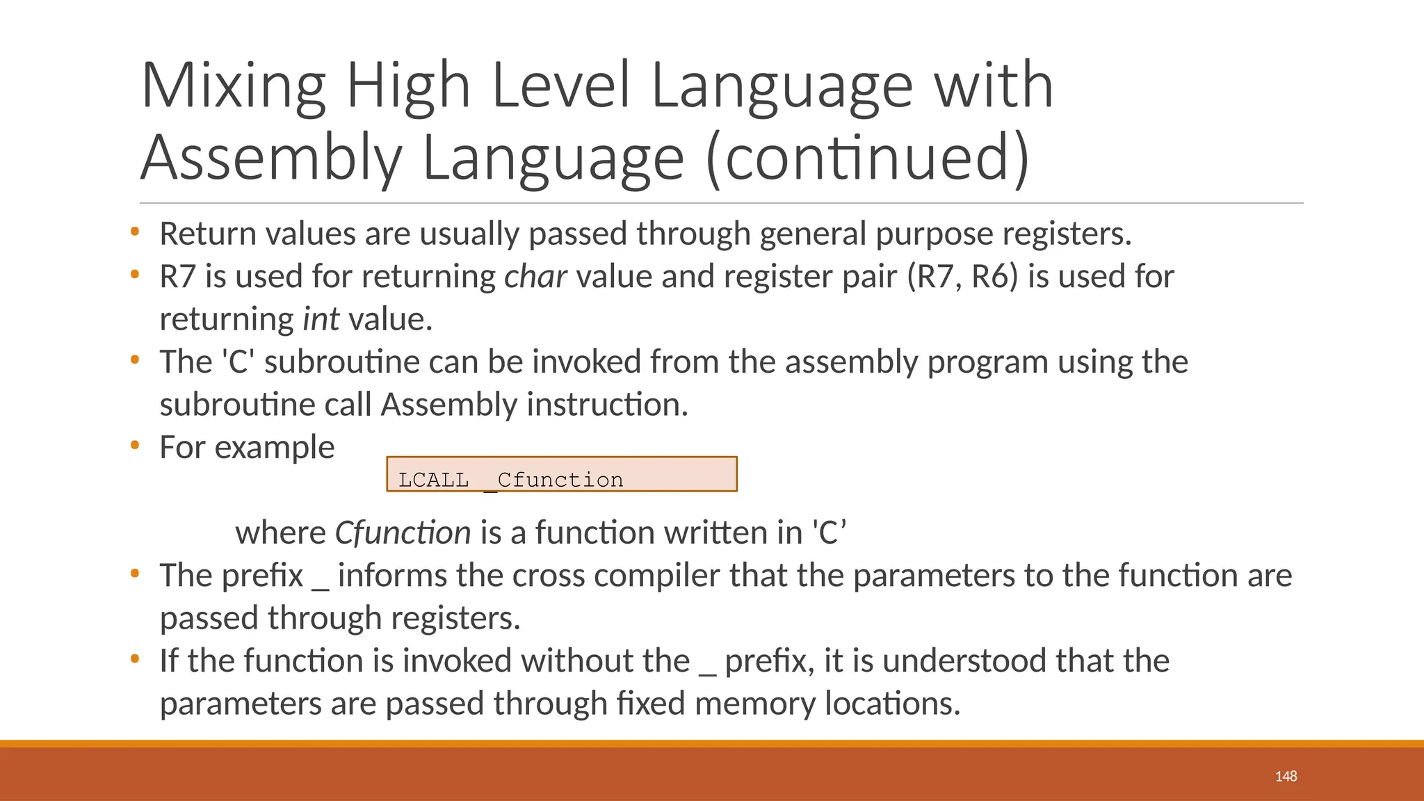 Mixing High Level Language with
Assembly Language (continued)
148
• Return values are usually passed through general purpose registers.
• R7 is used for returning char value and register pair (R7, R6) is used for
returning int value.
• The 'C' subroutine can be invoked from the assembly program using the
subroutine call Assembly instruction.
• For example
where Cfunction is a function written in 'C’
• The prefix _ informs the cross compiler that the parameters to the function are
passed through registers.
• If the function is invoked without the _ prefix, it is understood that the
parameters are passed through fixed memory locations.
LCALL _Cfunction
 
