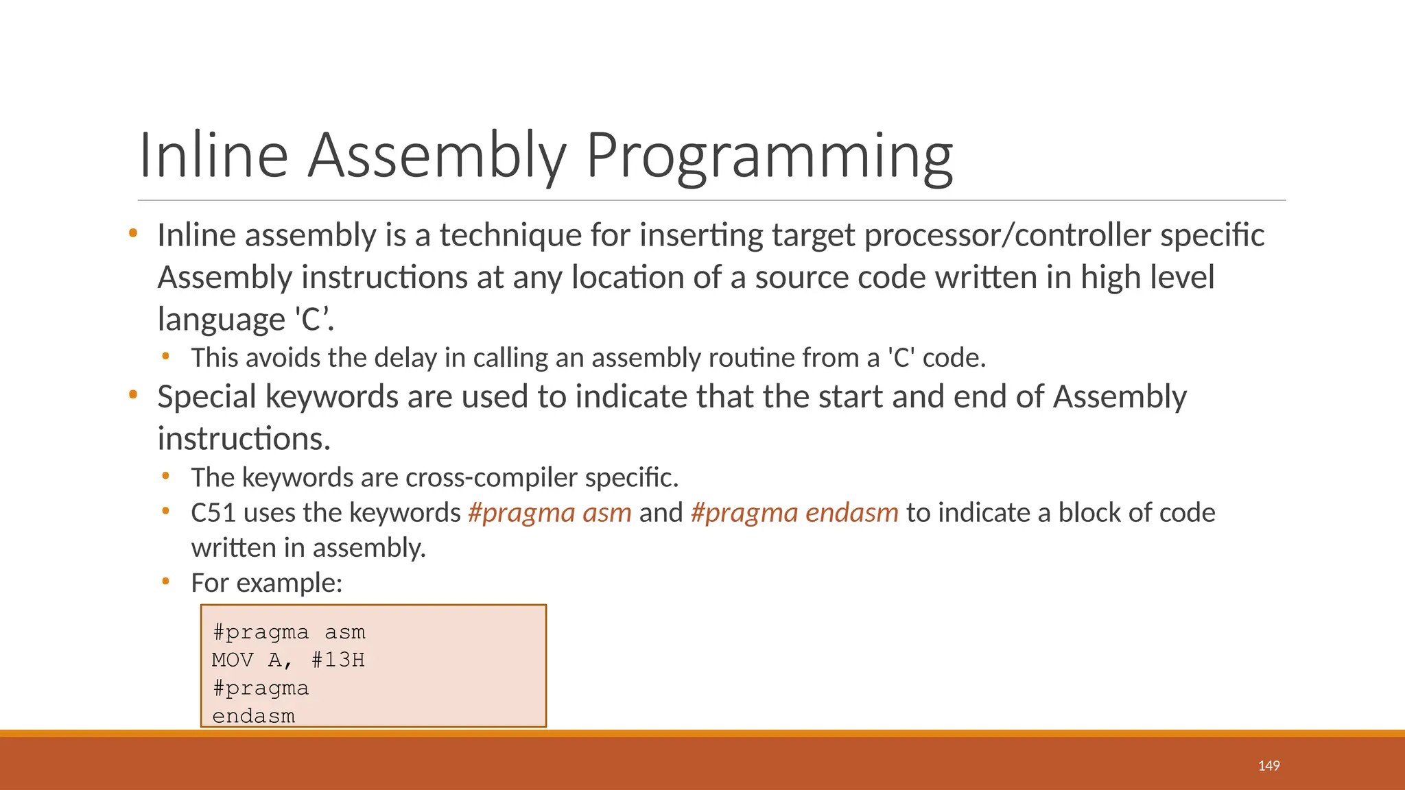 Inline Assembly Programming
149
• Inline assembly is a technique for inserting target processor/controller specific
Assembly instructions at any location of a source code written in high level
language 'C’.
• This avoids the delay in calling an assembly routine from a 'C' code.
• Special keywords are used to indicate that the start and end of Assembly
instructions.
• The keywords are cross-compiler specific.
• C51 uses the keywords #pragma asm and #pragma endasm to indicate a block of code
written in assembly.
• For example:
#pragma asm
MOV A, #13H
#pragma
endasm
 