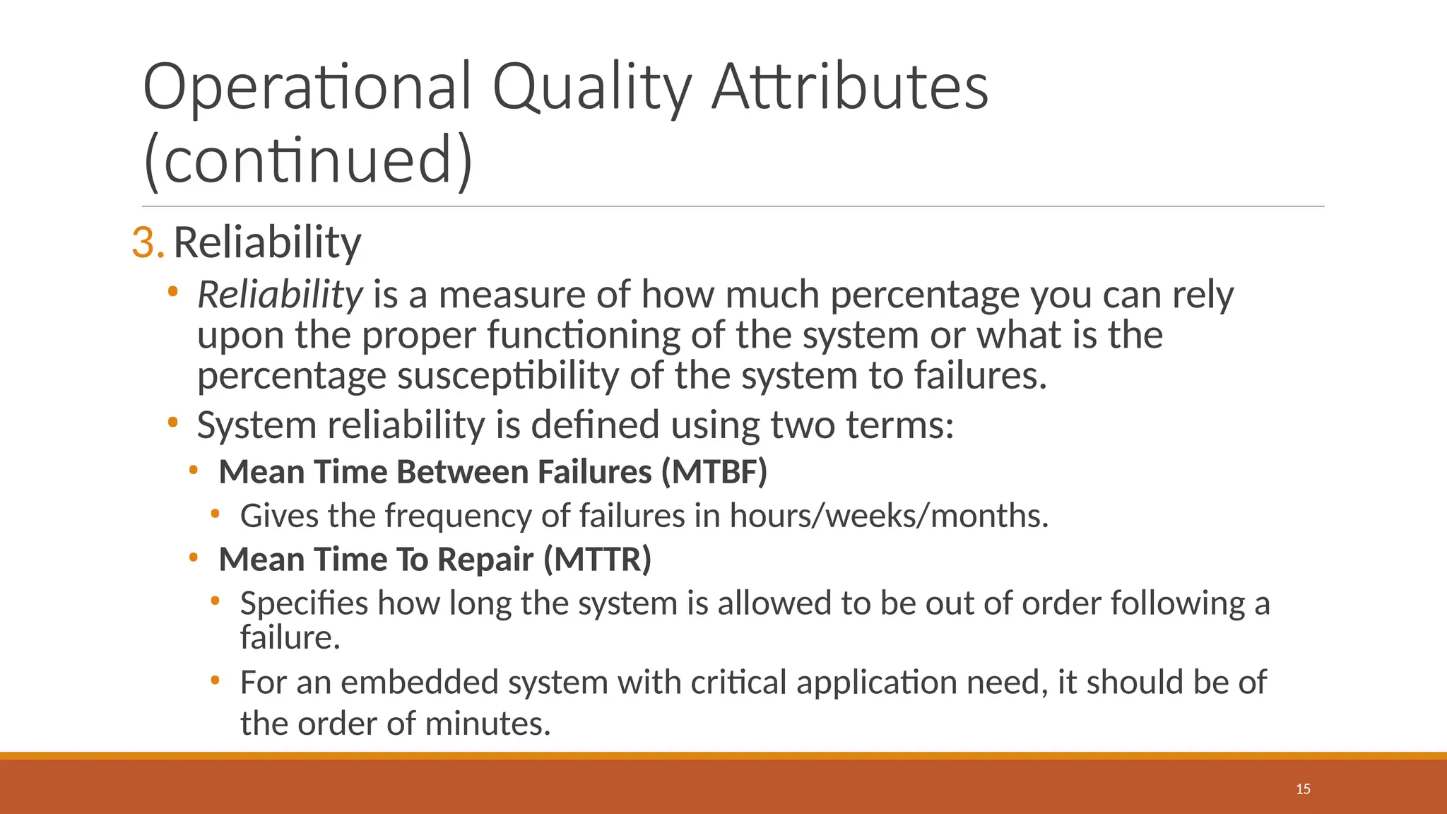 Operational Quality Attributes
(continued)
15
3.Reliability
• Reliability is a measure of how much percentage you can rely
upon the proper functioning of the system or what is the
percentage susceptibility of the system to failures.
• System reliability is defined using two terms:
• Mean Time Between Failures (MTBF)
• Gives the frequency of failures in hours/weeks/months.
• Mean Time To Repair (MTTR)
• Specifies how long the system is allowed to be out of order following a
failure.
• For an embedded system with critical application need, it should be of
the order of minutes.
 