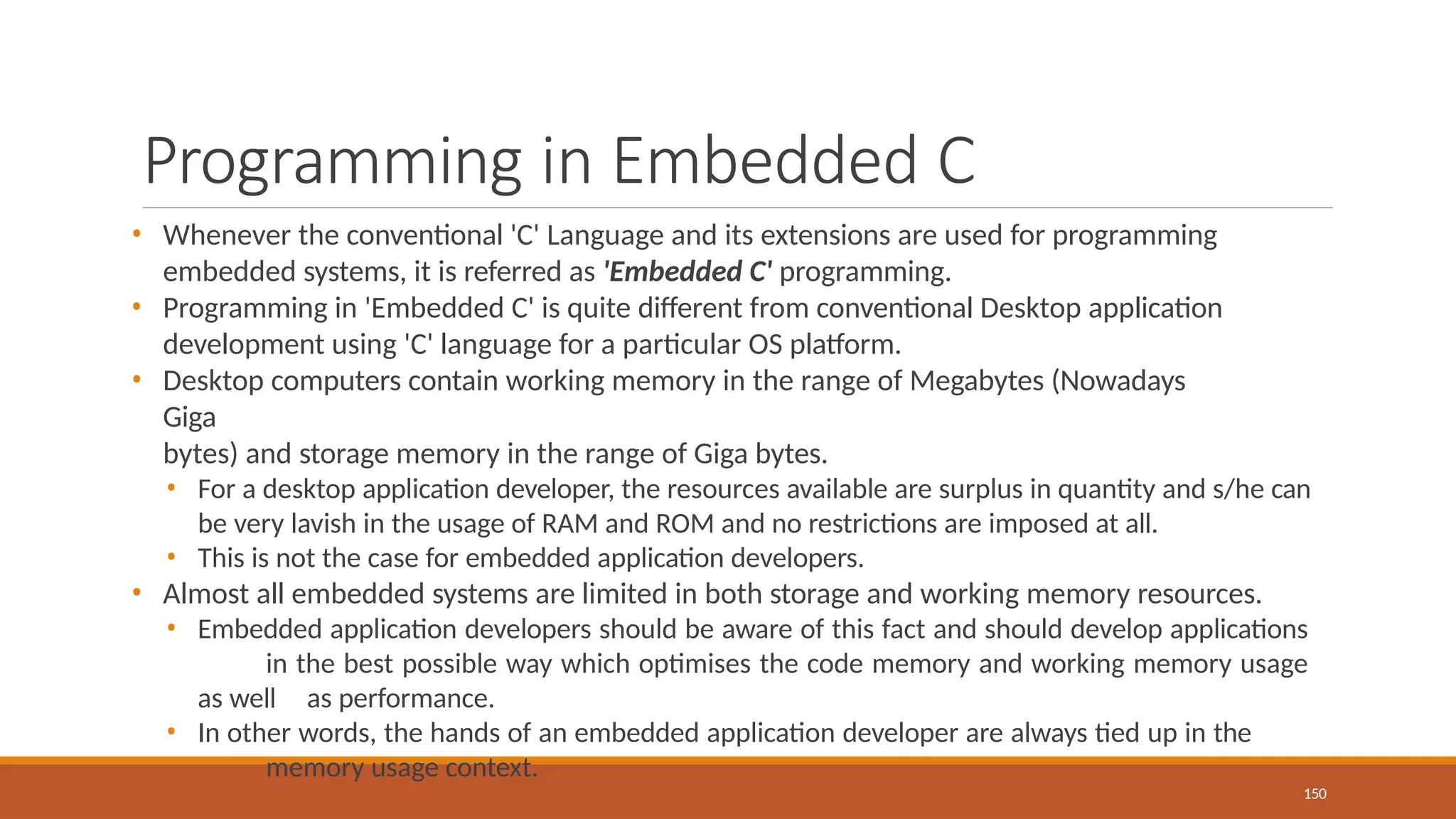 Programming in Embedded C
150
• Whenever the conventional 'C' Language and its extensions are used for programming
embedded systems, it is referred as 'Embedded C' programming.
• Programming in 'Embedded C' is quite different from conventional Desktop application
development using 'C' language for a particular OS platform.
• Desktop computers contain working memory in the range of Megabytes (Nowadays
Giga
bytes) and storage memory in the range of Giga bytes.
• For a desktop application developer, the resources available are surplus in quantity and s/he can
be very lavish in the usage of RAM and ROM and no restrictions are imposed at all.
• This is not the case for embedded application developers.
• Almost all embedded systems are limited in both storage and working memory resources.
• Embedded application developers should be aware of this fact and should develop applications
in the best possible way which optimises the code memory and working memory usage
as well as performance.
• In other words, the hands of an embedded application developer are always tied up in the
memory usage context.
 