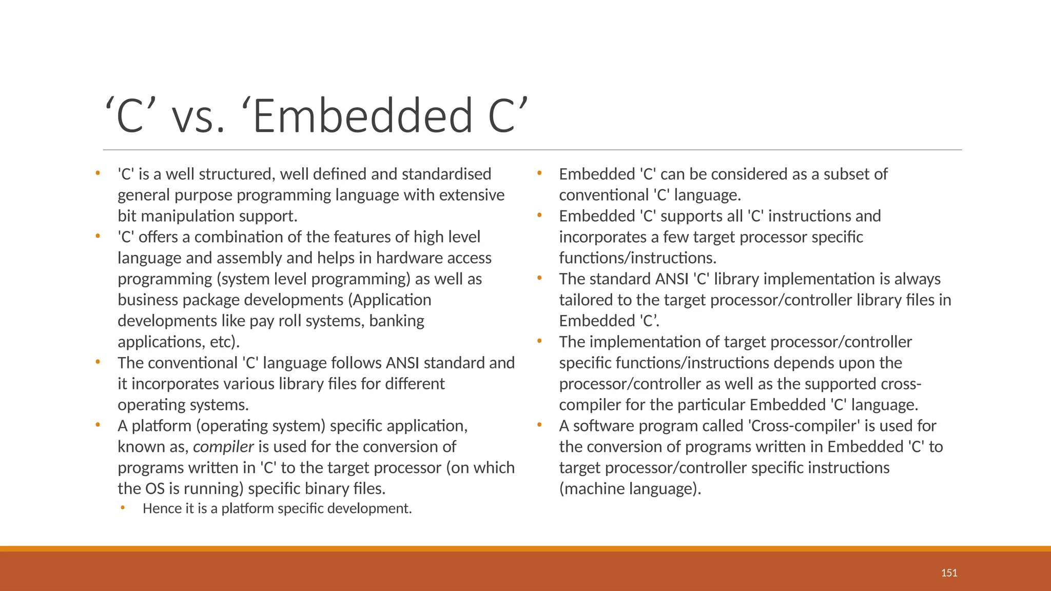 ‘C’ vs. ‘Embedded C’
151
• 'C' is a well structured, well defined and standardised
general purpose programming language with extensive
bit manipulation support.
• 'C' offers a combination of the features of high level
language and assembly and helps in hardware access
programming (system level programming) as well as
business package developments (Application
developments like pay roll systems, banking
applications, etc).
• The conventional 'C' language follows ANSI standard and
it incorporates various library files for different
operating systems.
• A platform (operating system) specific application,
known as, compiler is used for the conversion of
programs written in 'C' to the target processor (on which
the OS is running) specific binary files.
• Hence it is a platform specific development.
• Embedded 'C' can be considered as a subset of
conventional 'C' language.
• Embedded 'C' supports all 'C' instructions and
incorporates a few target processor specific
functions/instructions.
• The standard ANSI 'C' library implementation is always
tailored to the target processor/controller library files in
Embedded 'C’.
• The implementation of target processor/controller
specific functions/instructions depends upon the
processor/controller as well as the supported cross-
compiler for the particular Embedded 'C' language.
• A software program called 'Cross-compiler' is used for
the conversion of programs written in Embedded 'C' to
target processor/controller specific instructions
(machine language).
 