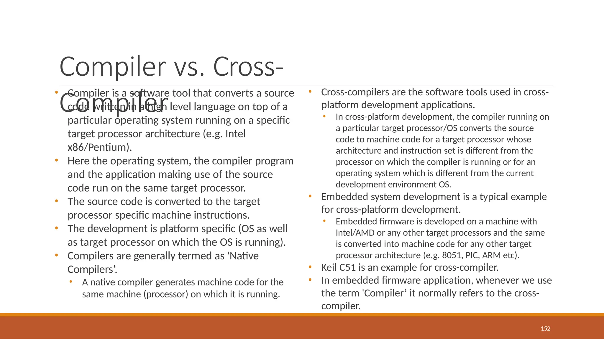 Compiler vs. Cross-
Compiler
152
• Compiler is a software tool that converts a source
code written in a high level language on top of a
particular operating system running on a specific
target processor architecture (e.g. Intel
x86/Pentium).
• Here the operating system, the compiler program
and the application making use of the source
code run on the same target processor.
• The source code is converted to the target
processor specific machine instructions.
• The development is platform specific (OS as well
as target processor on which the OS is running).
• Compilers are generally termed as 'Native
Compilers’.
• A native compiler generates machine code for the
same machine (processor) on which it is running.
• Cross-compilers are the software tools used in cross-
platform development applications.
• In cross-platform development, the compiler running on
a particular target processor/OS converts the source
code to machine code for a target processor whose
architecture and instruction set is different from the
processor on which the compiler is running or for an
operating system which is different from the current
development environment OS.
• Embedded system development is a typical example
for cross-platform development.
• Embedded firmware is developed on a machine with
Intel/AMD or any other target processors and the same
is converted into machine code for any other target
processor architecture (e.g. 8051, PIC, ARM etc).
• Keil C51 is an example for cross-compiler.
• In embedded firmware application, whenever we use
the term 'Compiler’ it normally refers to the cross-
compiler.
 