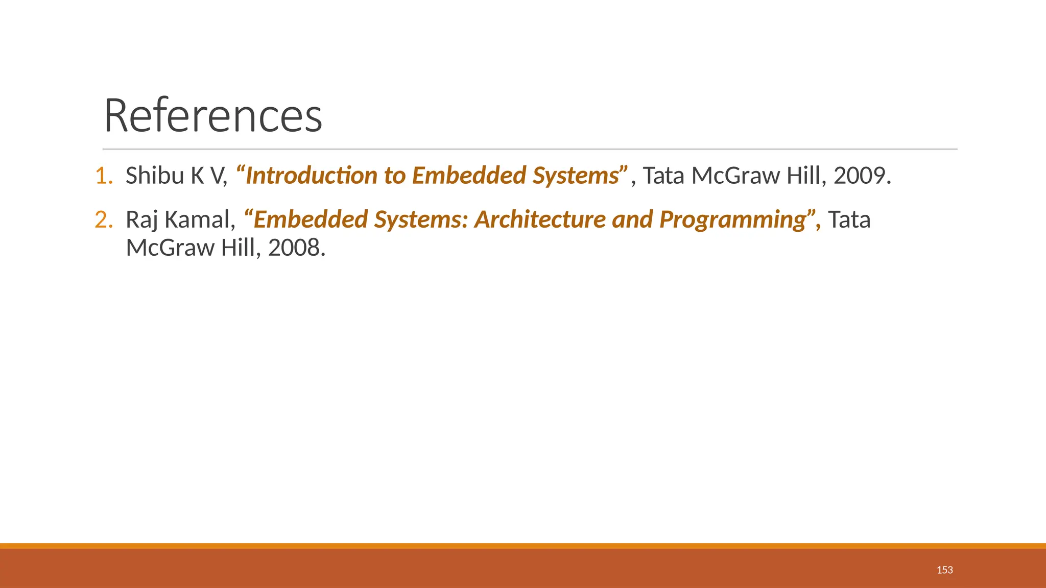 References
153
1. Shibu K V, “Introduction to Embedded Systems”, Tata McGraw Hill, 2009.
2. Raj Kamal, “Embedded Systems: Architecture and Programming”, Tata
McGraw Hill, 2008.
 