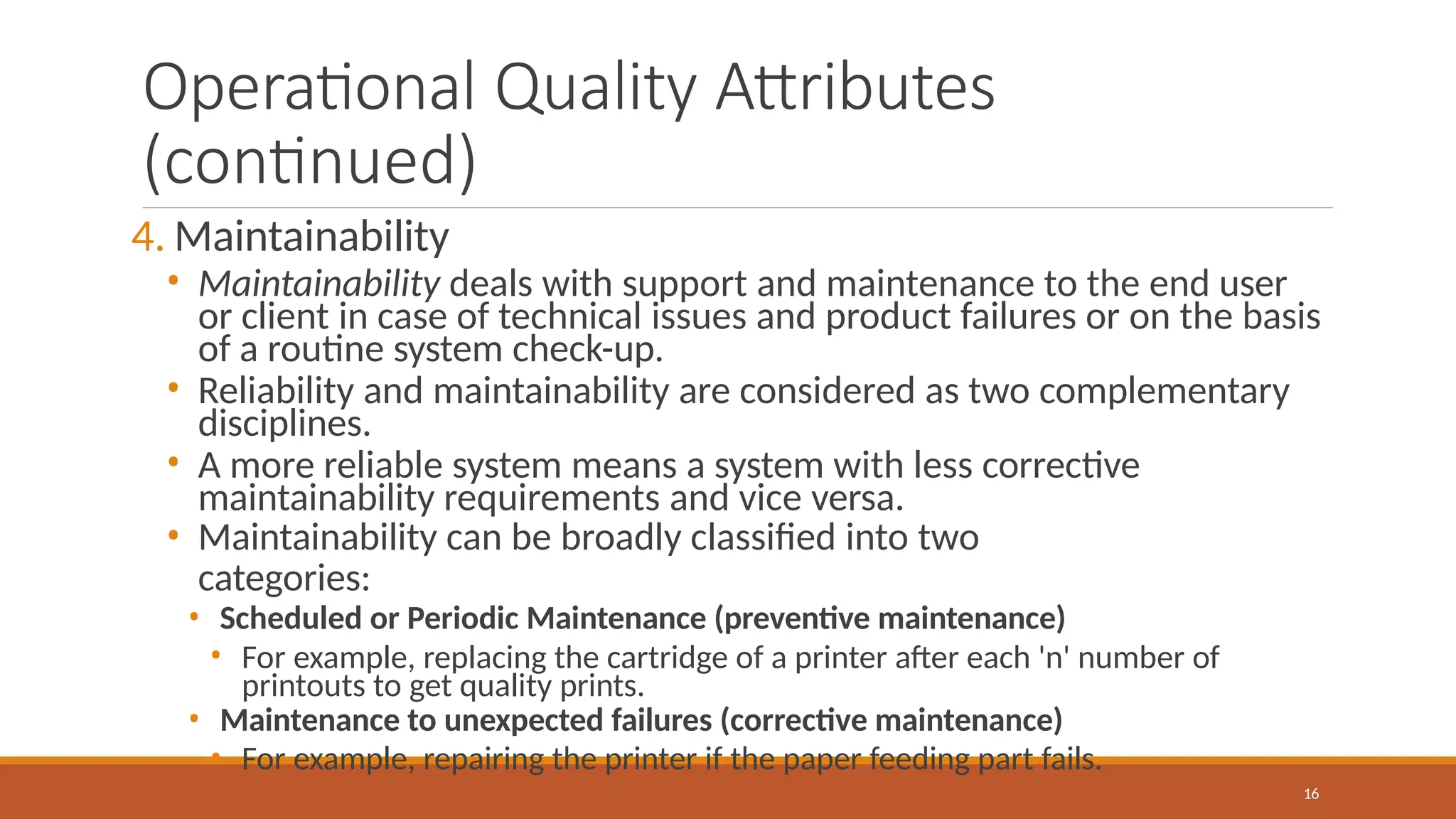 Operational Quality Attributes
(continued)
16
4. Maintainability
• Maintainability deals with support and maintenance to the end user
or client in case of technical issues and product failures or on the basis
of a routine system check-up.
• Reliability and maintainability are considered as two complementary
disciplines.
• A more reliable system means a system with less corrective
maintainability requirements and vice versa.
• Maintainability can be broadly classified into two
categories:
• Scheduled or Periodic Maintenance (preventive maintenance)
• For example, replacing the cartridge of a printer after each 'n' number of
printouts to get quality prints.
• Maintenance to unexpected failures (corrective maintenance)
• For example, repairing the printer if the paper feeding part fails.
 