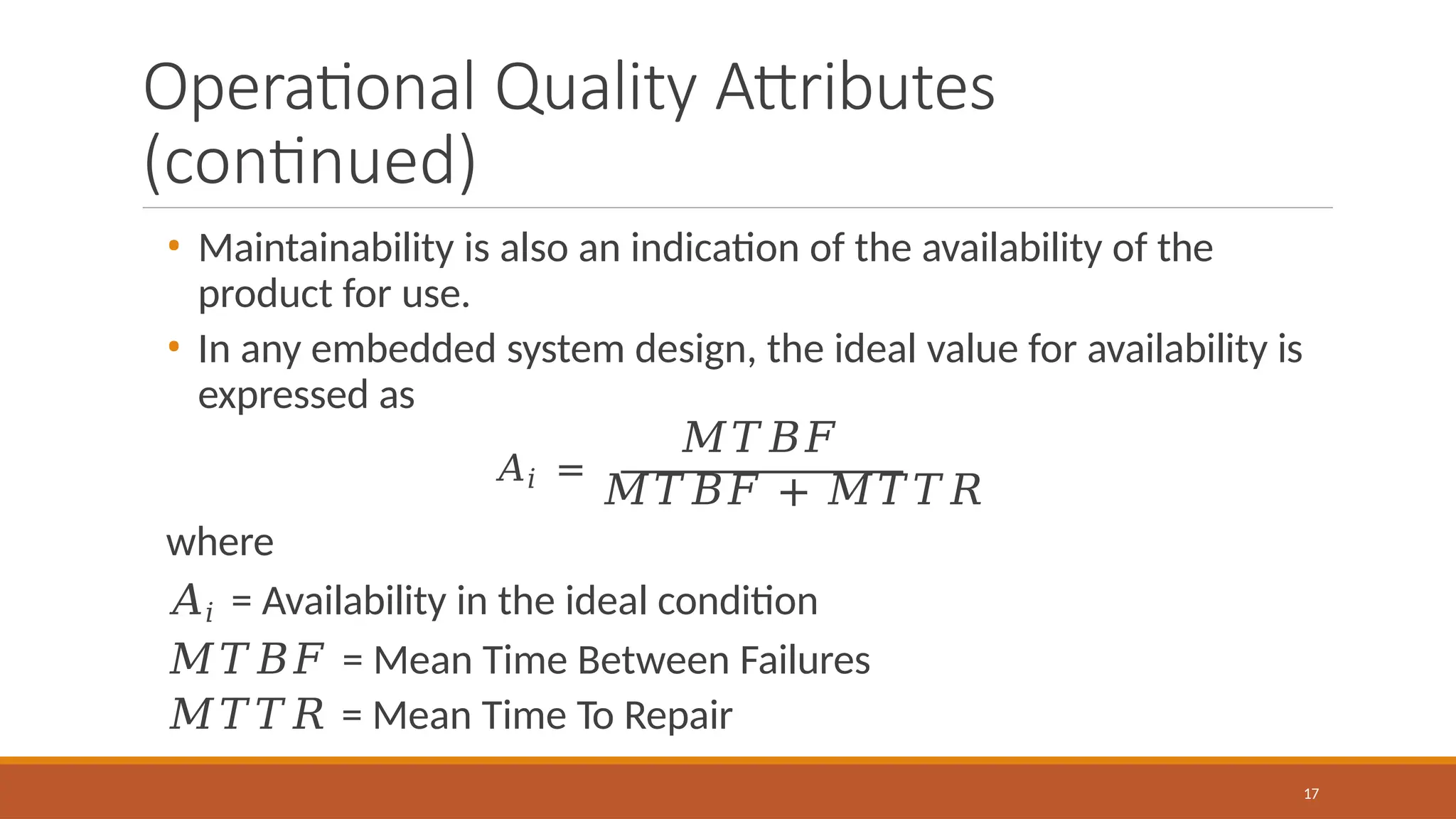 Operational Quality Attributes
(continued)
• Maintainability is also an indication of the availability of the
product for use.
• In any embedded system design, the ideal value for availability is
expressed as
𝑀𝑇𝐵𝐹
𝐴𝑖 =
𝑀𝑇𝐵𝐹 + 𝑀𝑇𝑇𝑅
where
𝐴𝑖 = Availability in the ideal condition
𝑀𝑇𝐵𝐹 = Mean Time Between Failures
𝑀𝑇𝑇𝑅 = Mean Time To Repair
17
 