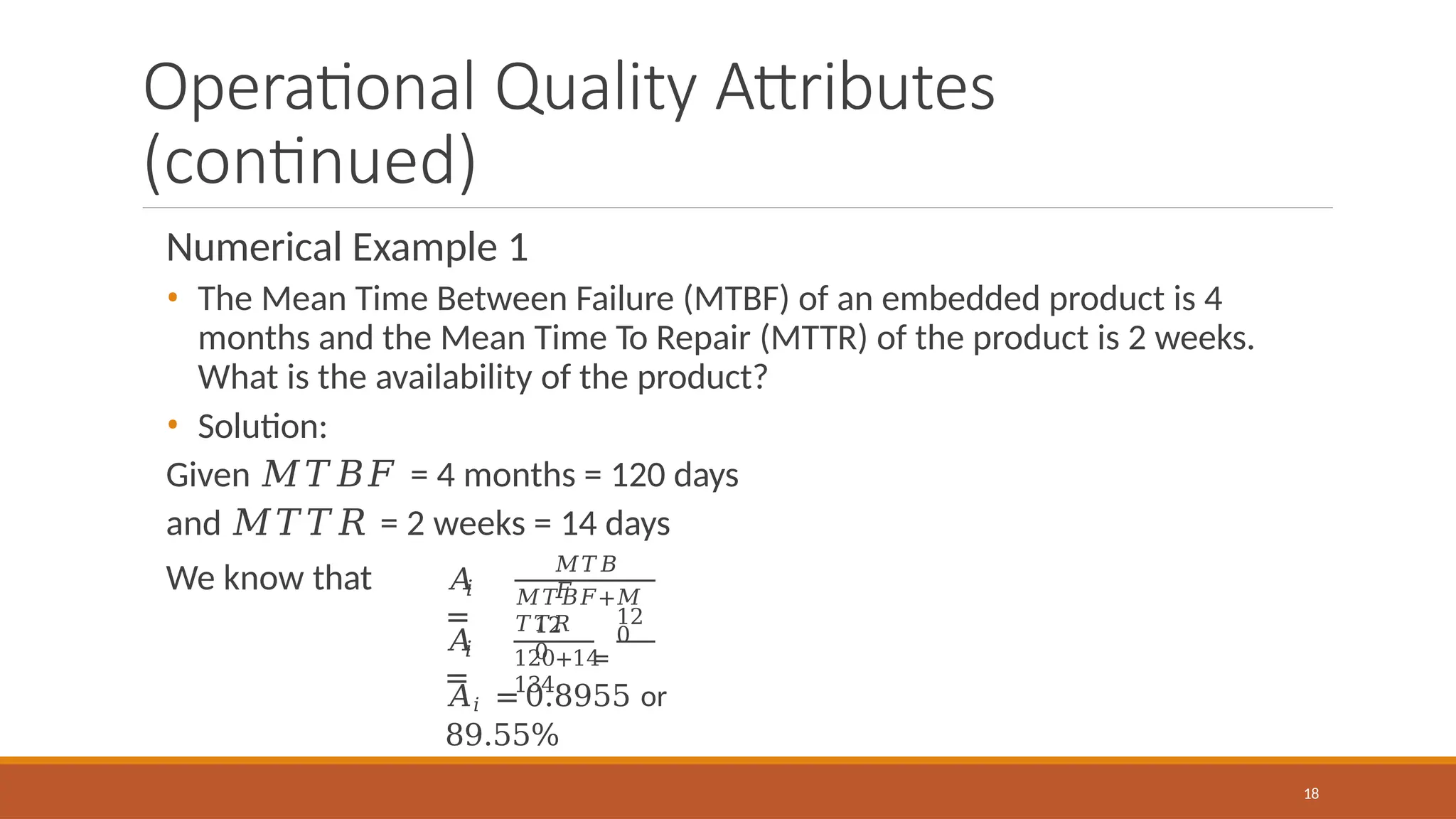 Operational Quality Attributes
(continued)
Numerical Example 1
• The Mean Time Between Failure (MTBF) of an embedded product is 4
months and the Mean Time To Repair (MTTR) of the product is 2 weeks.
What is the availability of the product?
• Solution:
Given 𝑀𝑇𝐵𝐹 = 4 months = 120 days
and 𝑀𝑇𝑇𝑅 = 2 weeks = 14 days
We know that 𝑖
𝐴
=
𝑀𝑇𝐵
𝐹
𝑀𝑇𝐵𝐹+𝑀
𝑇𝑇𝑅
𝑖
𝐴
=
12
0
12
0
=
18
120+14
134
𝐴𝑖 = 0.8955 or
89.55%
 