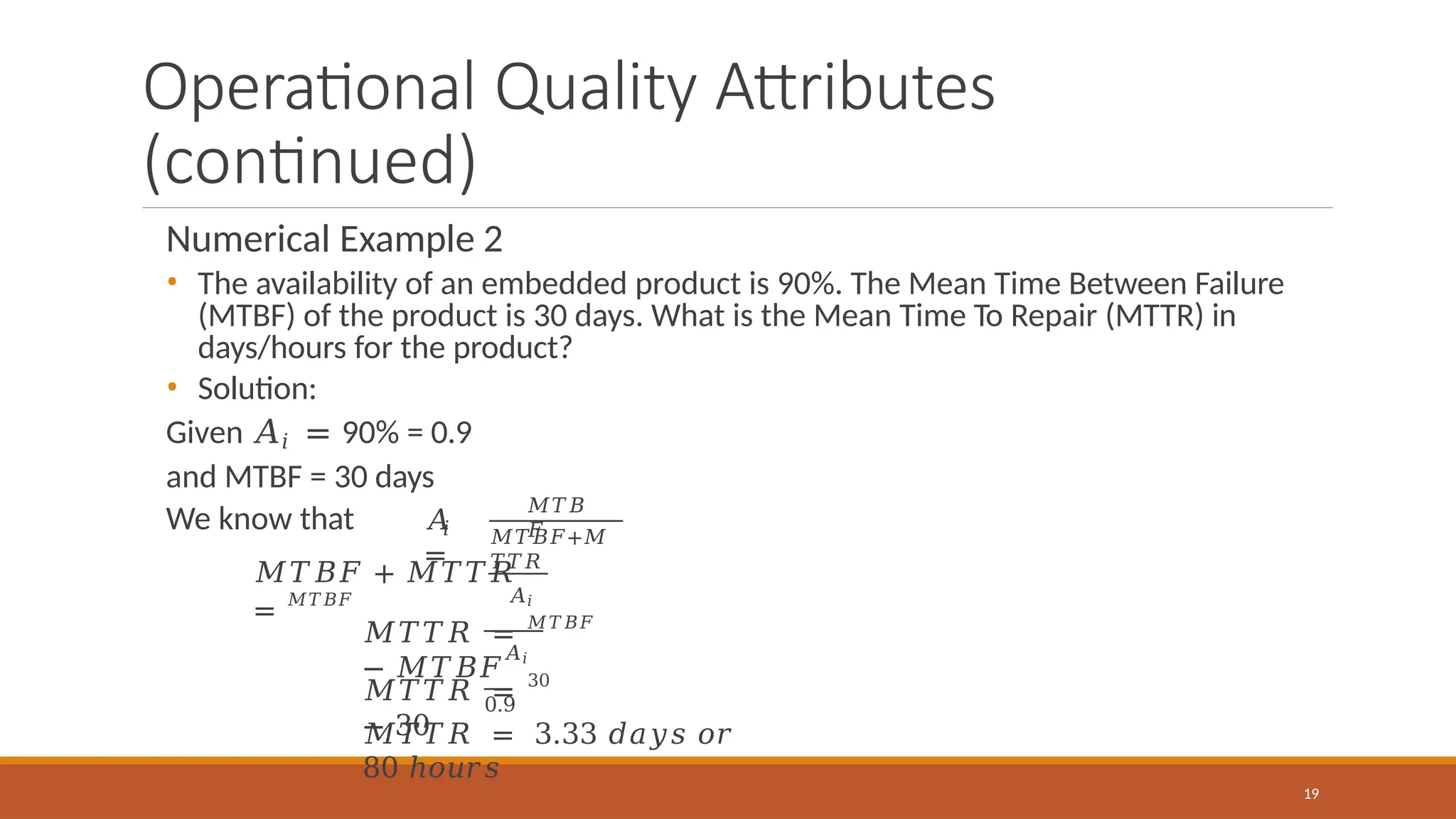 Operational Quality Attributes
(continued)
Numerical Example 2
• The availability of an embedded product is 90%. The Mean Time Between Failure
(MTBF) of the product is 30 days. What is the Mean Time To Repair (MTTR) in
days/hours for the product?
• Solution:
Given 𝐴𝑖 = 90% = 0.9
and MTBF = 30 days
We know that 𝑖
𝐴
=
𝑀𝑇𝐵
𝐹
𝑀𝑇𝐵𝐹+𝑀
𝑇𝑇𝑅
𝑀𝑇𝐵𝐹 + 𝑀𝑇𝑇𝑅
= 𝑀𝑇𝐵𝐹 𝐴𝑖
𝐴𝑖
𝑀𝑇𝑇𝑅 = 𝑀𝑇𝐵𝐹
− 𝑀𝑇𝐵𝐹
𝑀𝑇𝑇𝑅 = 30
− 30
19
0.9
𝑀𝑇𝑇𝑅 = 3.33 𝑑𝑎𝑦𝑠 𝑜𝑟
80 ℎ𝑜𝑢𝑟𝑠
 