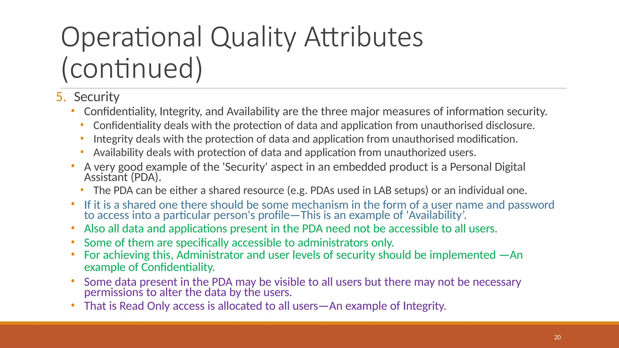 Operational Quality Attributes
(continued)
20
5. Security
• Confidentiality, Integrity, and Availability are the three major measures of information security.
• Confidentiality deals with the protection of data and application from unauthorised disclosure.
• Integrity deals with the protection of data and application from unauthorised modification.
• Availability deals with protection of data and application from unauthorized users.
• A very good example of the 'Security' aspect in an embedded product is a Personal Digital
Assistant (PDA).
• The PDA can be either a shared resource (e.g. PDAs used in LAB setups) or an individual one.
• If it is a shared one there should be some mechanism in the form of a user name and password
to access into a particular person's profile—This is an example of 'Availability’.
• Also all data and applications present in the PDA need not be accessible to all users.
• Some of them are specifically accessible to administrators only.
• For achieving this, Administrator and user levels of security should be implemented —An
example of Confidentiality.
• Some data present in the PDA may be visible to all users but there may not be necessary
permissions to alter the data by the users.
• That is Read Only access is allocated to all users—An example of Integrity.
 