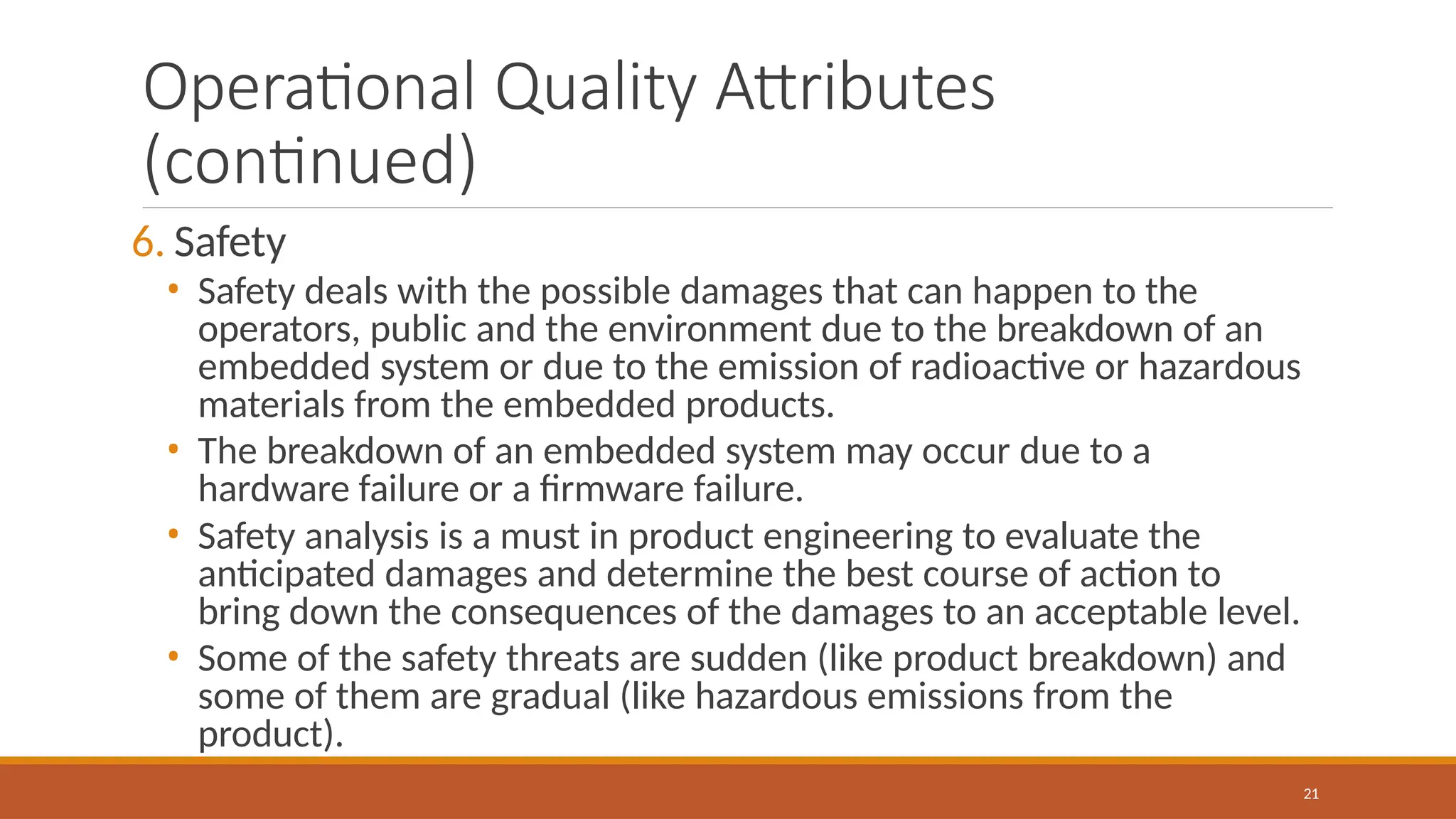 Operational Quality Attributes
(continued)
21
6. Safety
• Safety deals with the possible damages that can happen to the
operators, public and the environment due to the breakdown of an
embedded system or due to the emission of radioactive or hazardous
materials from the embedded products.
• The breakdown of an embedded system may occur due to a
hardware failure or a firmware failure.
• Safety analysis is a must in product engineering to evaluate the
anticipated damages and determine the best course of action to
bring down the consequences of the damages to an acceptable level.
• Some of the safety threats are sudden (like product breakdown) and
some of them are gradual (like hazardous emissions from the
product).
 