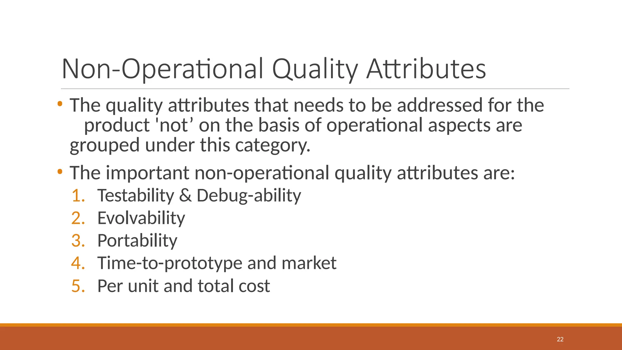Non-Operational Quality Attributes
22
• The quality attributes that needs to be addressed for the
product 'not’ on the basis of operational aspects are
grouped under this category.
• The important non-operational quality attributes are:
1. Testability & Debug-ability
2. Evolvability
3. Portability
4. Time-to-prototype and market
5. Per unit and total cost
 
