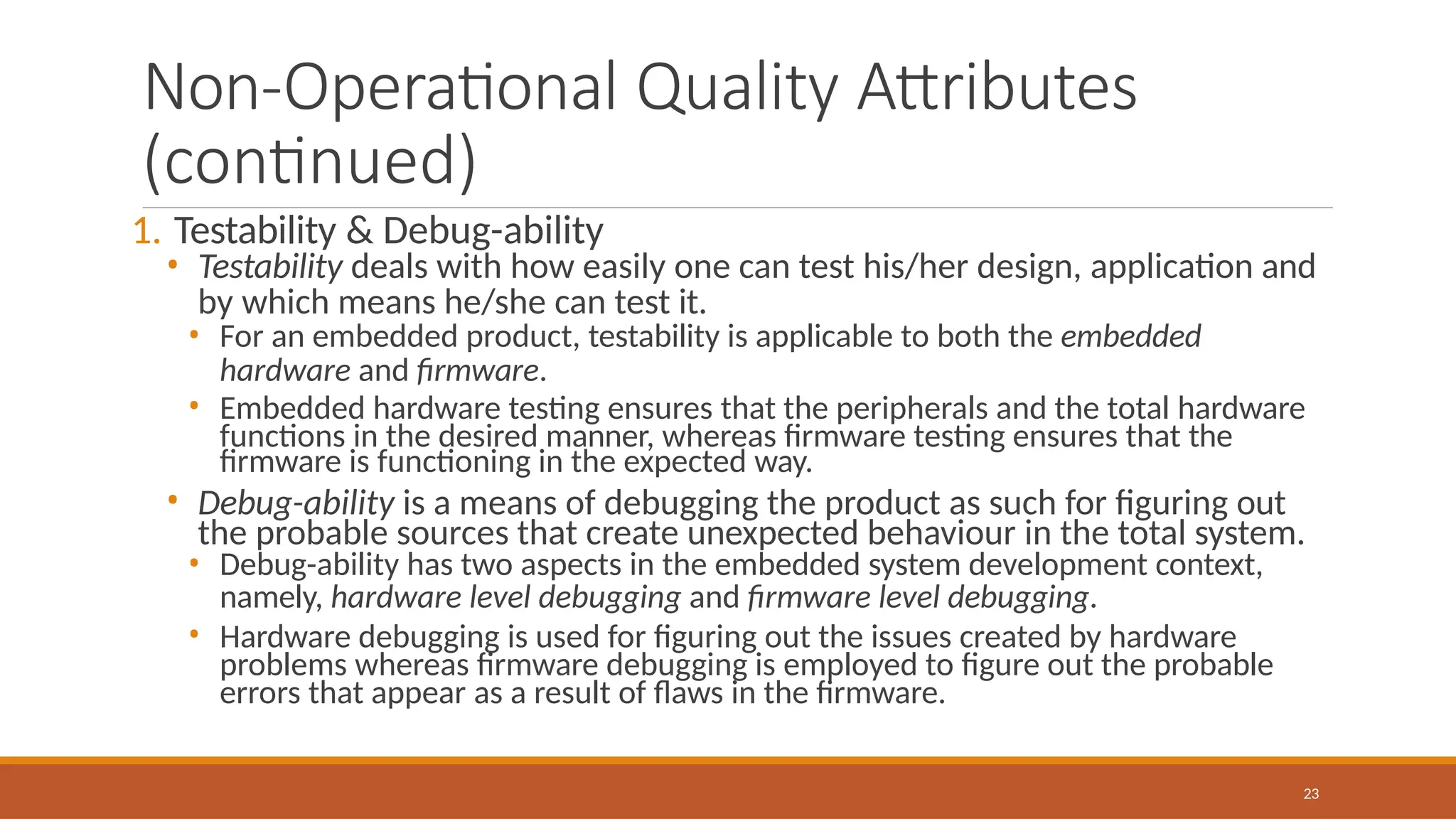 Non-Operational Quality Attributes
(continued)
23
1. Testability & Debug-ability
• Testability deals with how easily one can test his/her design, application and
by which means he/she can test it.
• For an embedded product, testability is applicable to both the embedded
hardware and firmware.
• Embedded hardware testing ensures that the peripherals and the total hardware
functions in the desired manner, whereas firmware testing ensures that the
firmware is functioning in the expected way.
• Debug-ability is a means of debugging the product as such for figuring out
the probable sources that create unexpected behaviour in the total system.
• Debug-ability has two aspects in the embedded system development context,
namely, hardware level debugging and firmware level debugging.
• Hardware debugging is used for figuring out the issues created by hardware
problems whereas firmware debugging is employed to figure out the probable
errors that appear as a result of flaws in the firmware.
 