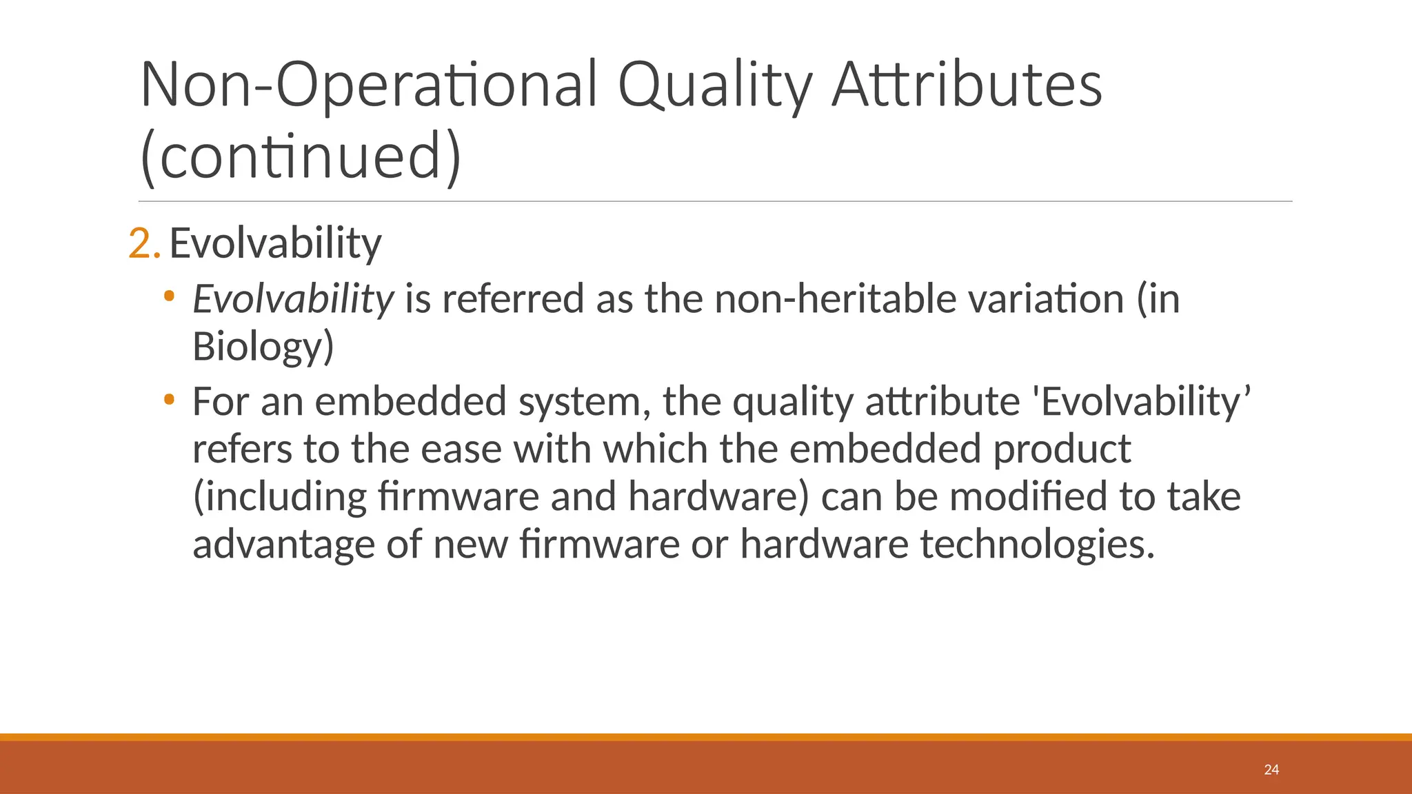 Non-Operational Quality Attributes
(continued)
24
2.Evolvability
• Evolvability is referred as the non-heritable variation (in
Biology)
• For an embedded system, the quality attribute 'Evolvability’
refers to the ease with which the embedded product
(including firmware and hardware) can be modified to take
advantage of new firmware or hardware technologies.
 