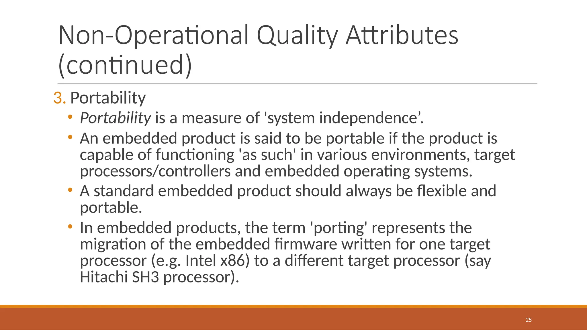 Non-Operational Quality Attributes
(continued)
25
3. Portability
• Portability is a measure of 'system independence’.
• An embedded product is said to be portable if the product is
capable of functioning 'as such' in various environments, target
processors/controllers and embedded operating systems.
• A standard embedded product should always be flexible and
portable.
• In embedded products, the term 'porting' represents the
migration of the embedded firmware written for one target
processor (e.g. Intel x86) to a different target processor (say
Hitachi SH3 processor).
 