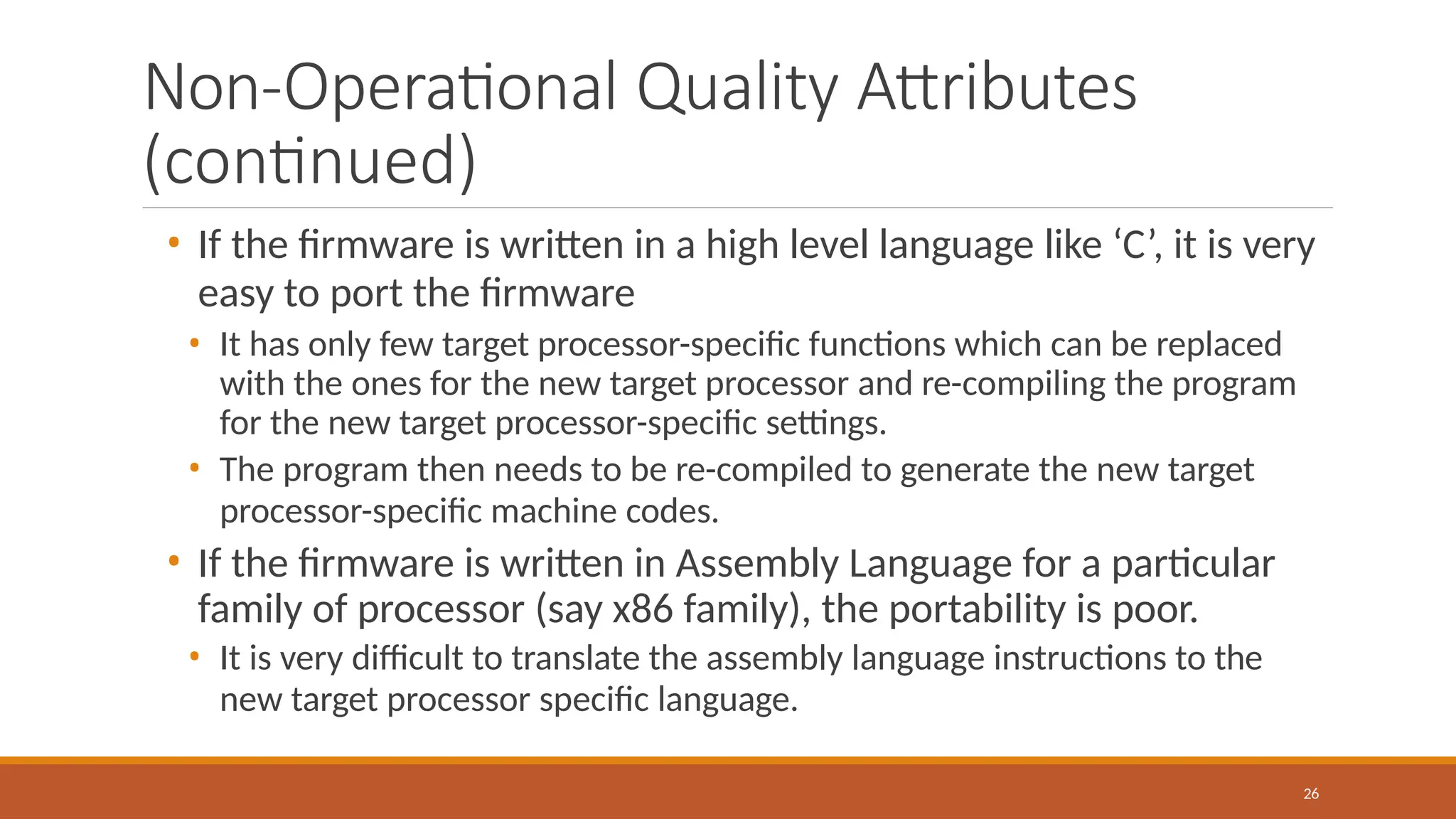 Non-Operational Quality Attributes
(continued)
26
• If the firmware is written in a high level language like ‘C’, it is very
easy to port the firmware
• It has only few target processor-specific functions which can be replaced
with the ones for the new target processor and re-compiling the program
for the new target processor-specific settings.
• The program then needs to be re-compiled to generate the new target
processor-specific machine codes.
• If the firmware is written in Assembly Language for a particular
family of processor (say x86 family), the portability is poor.
• It is very difficult to translate the assembly language instructions to the
new target processor specific language.
 