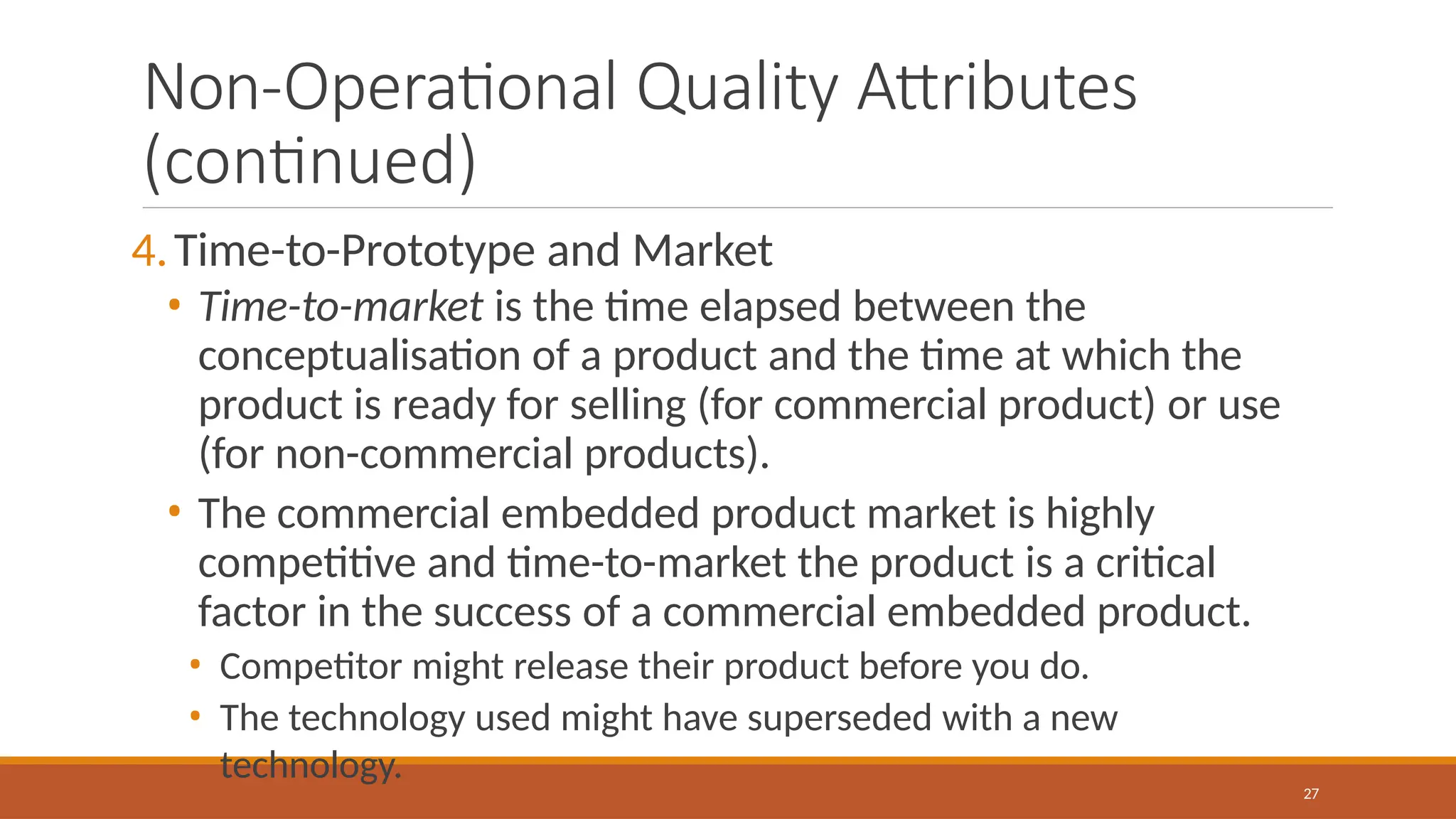 Non-Operational Quality Attributes
(continued)
27
4.Time-to-Prototype and Market
• Time-to-market is the time elapsed between the
conceptualisation of a product and the time at which the
product is ready for selling (for commercial product) or use
(for non-commercial products).
• The commercial embedded product market is highly
competitive and time-to-market the product is a critical
factor in the success of a commercial embedded product.
• Competitor might release their product before you do.
• The technology used might have superseded with a new
technology.
 