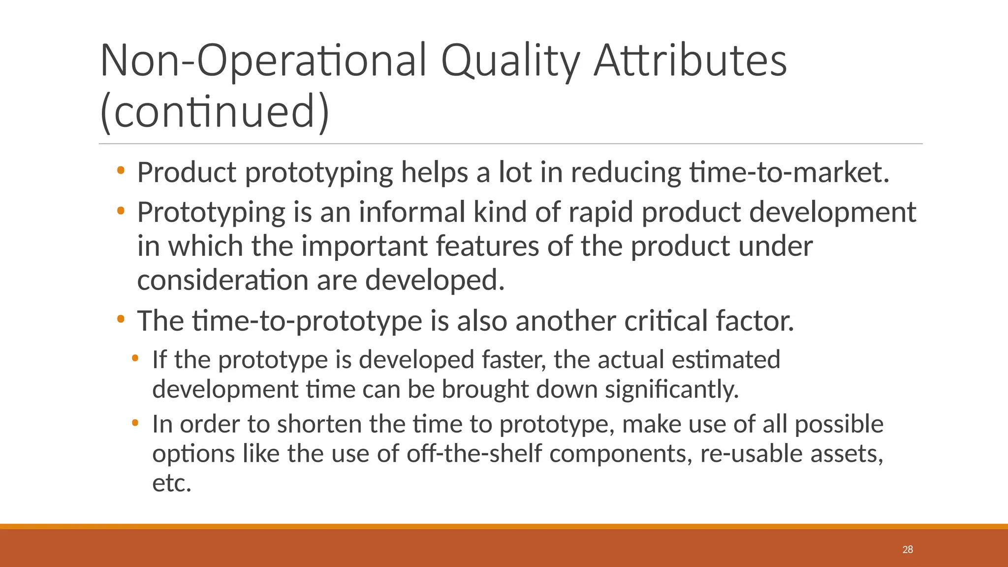 Non-Operational Quality Attributes
(continued)
28
• Product prototyping helps a lot in reducing time-to-market.
• Prototyping is an informal kind of rapid product development
in which the important features of the product under
consideration are developed.
• The time-to-prototype is also another critical factor.
• If the prototype is developed faster, the actual estimated
development time can be brought down significantly.
• In order to shorten the time to prototype, make use of all possible
options like the use of off-the-shelf components, re-usable assets,
etc.
 