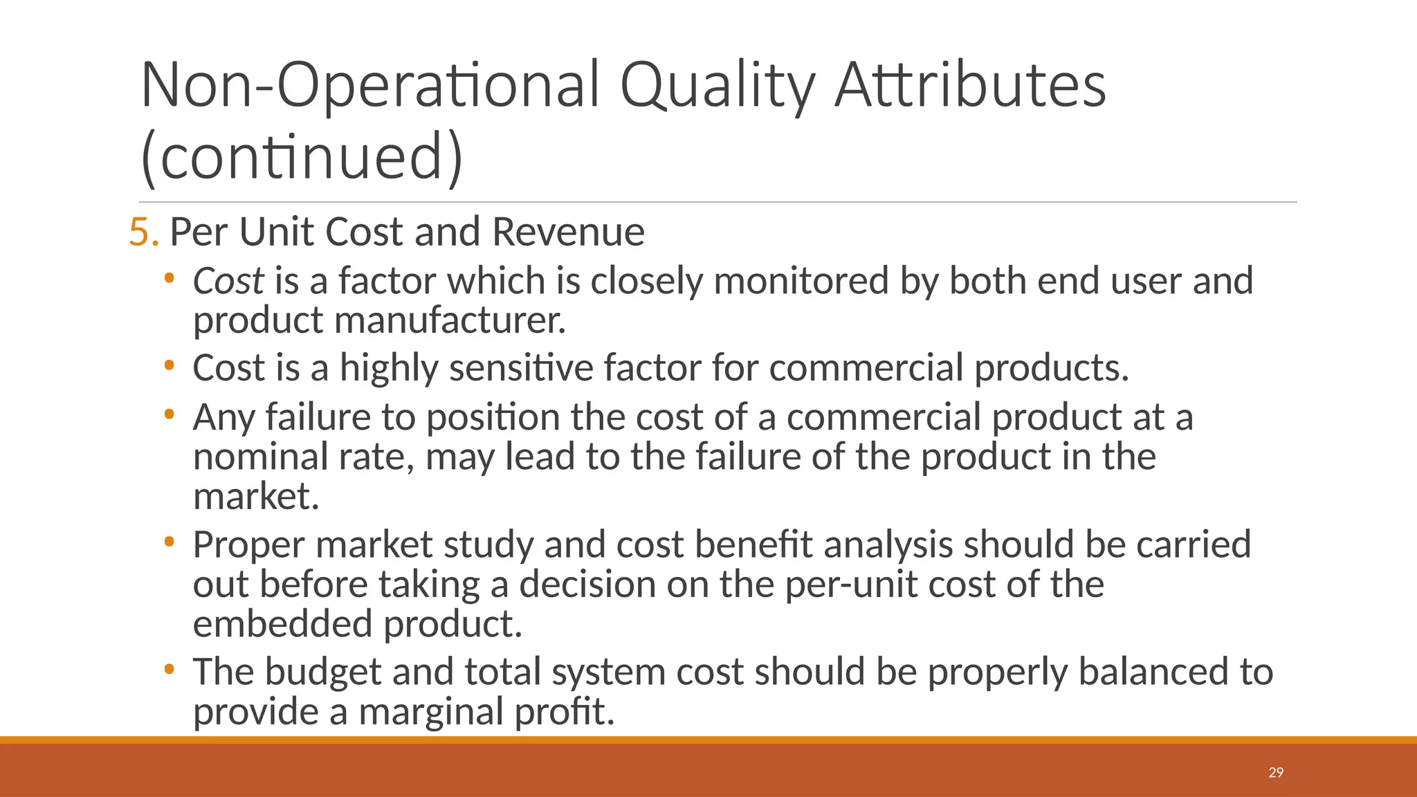 Non-Operational Quality Attributes
(continued)
29
5. Per Unit Cost and Revenue
• Cost is a factor which is closely monitored by both end user and
product manufacturer.
• Cost is a highly sensitive factor for commercial products.
• Any failure to position the cost of a commercial product at a
nominal rate, may lead to the failure of the product in the
market.
• Proper market study and cost benefit analysis should be carried
out before taking a decision on the per-unit cost of the
embedded product.
• The budget and total system cost should be properly balanced to
provide a marginal profit.
 