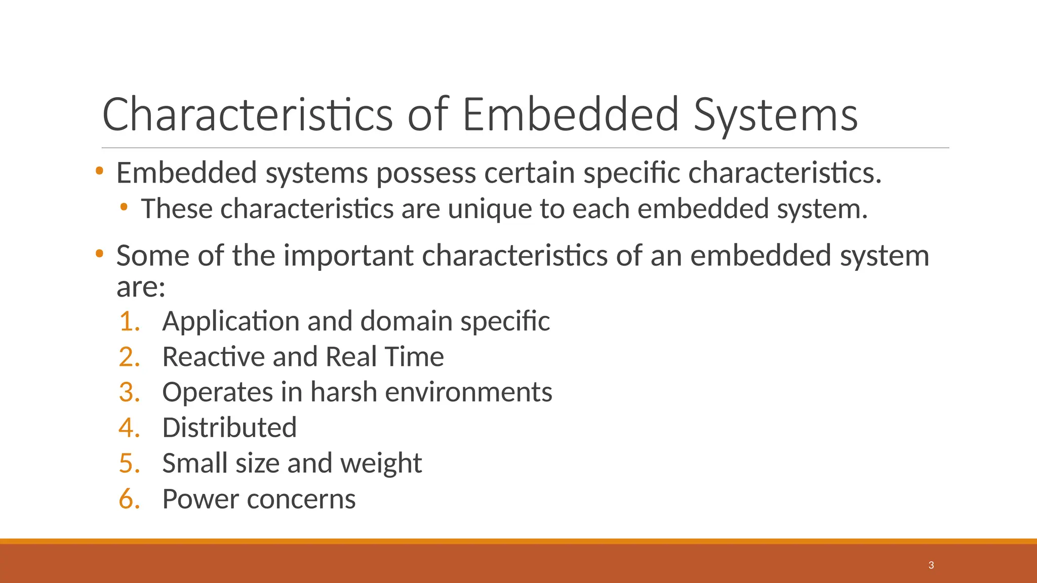 Characteristics of Embedded Systems
3
• Embedded systems possess certain specific characteristics.
• These characteristics are unique to each embedded system.
• Some of the important characteristics of an embedded system
are:
1. Application and domain specific
2. Reactive and Real Time
3. Operates in harsh environments
4. Distributed
5. Small size and weight
6. Power concerns
 