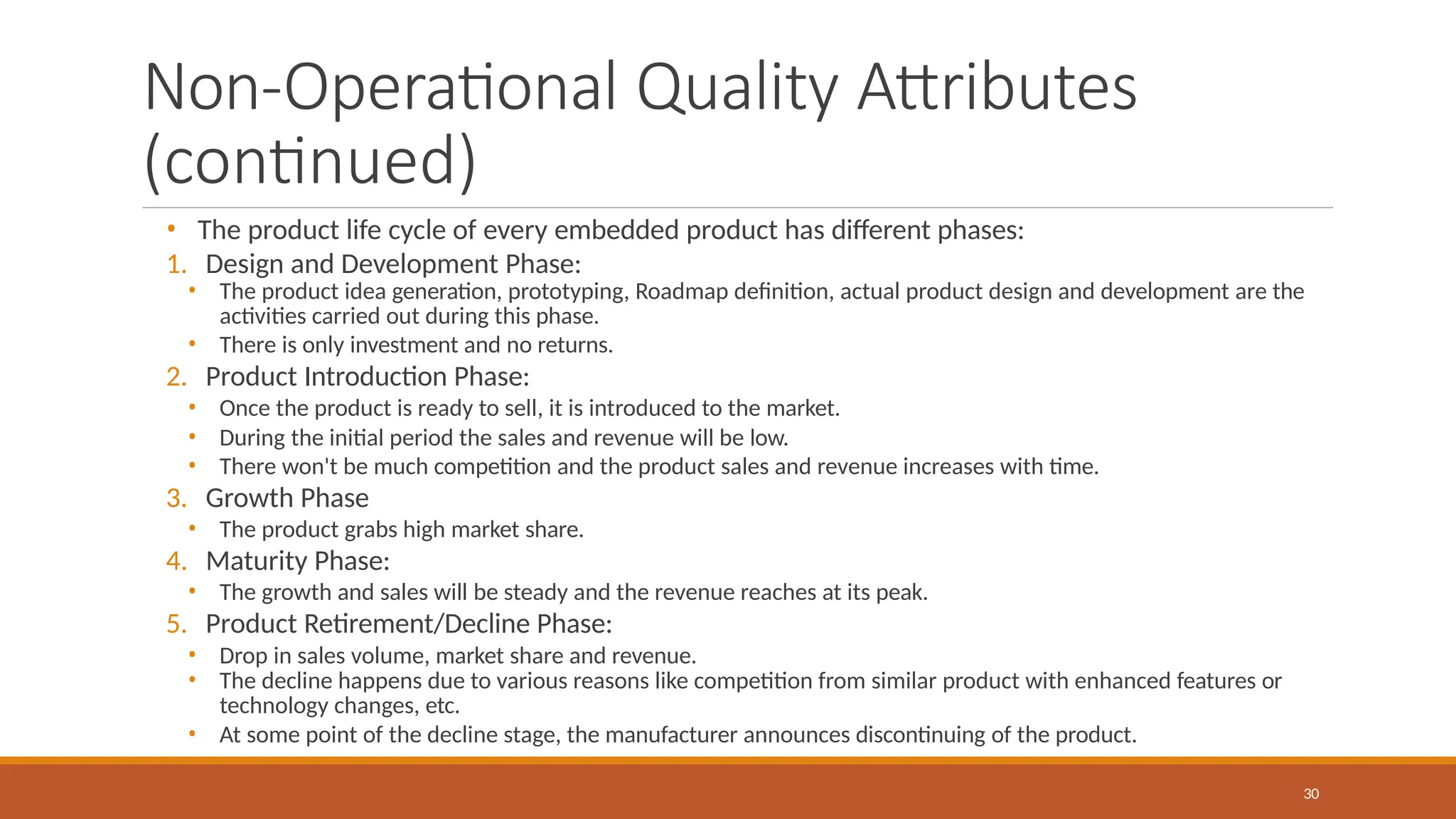 Non-Operational Quality Attributes
(continued)
30
• The product life cycle of every embedded product has different phases:
1. Design and Development Phase:
• The product idea generation, prototyping, Roadmap definition, actual product design and development are the
activities carried out during this phase.
• There is only investment and no returns.
2. Product Introduction Phase:
• Once the product is ready to sell, it is introduced to the market.
• During the initial period the sales and revenue will be low.
• There won't be much competition and the product sales and revenue increases with time.
3. Growth Phase
• The product grabs high market share.
4. Maturity Phase:
• The growth and sales will be steady and the revenue reaches at its peak.
5. Product Retirement/Decline Phase:
• Drop in sales volume, market share and revenue.
• The decline happens due to various reasons like competition from similar product with enhanced features or
technology changes, etc.
• At some point of the decline stage, the manufacturer announces discontinuing of the product.
 