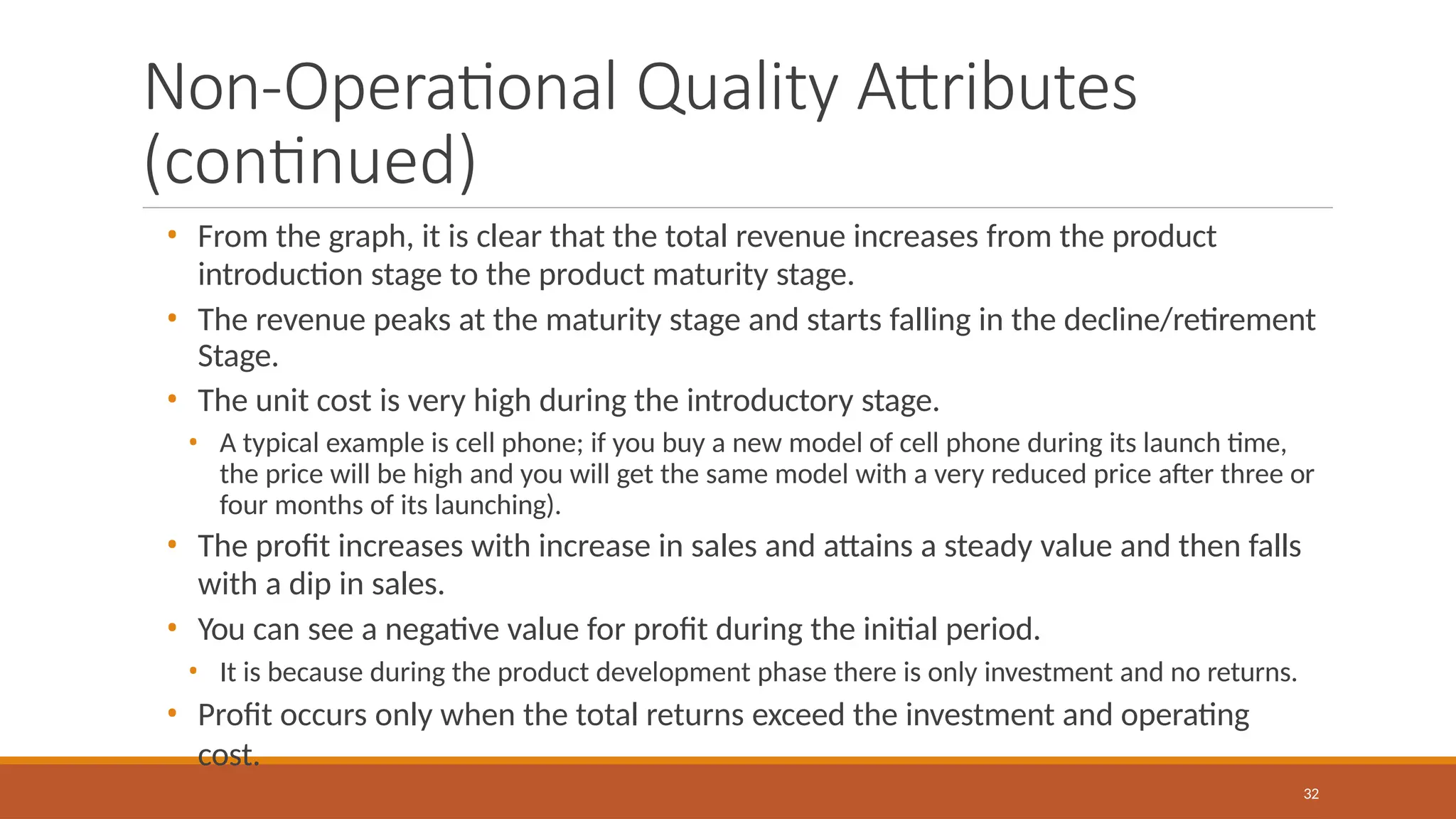 Non-Operational Quality Attributes
(continued)
32
• From the graph, it is clear that the total revenue increases from the product
introduction stage to the product maturity stage.
• The revenue peaks at the maturity stage and starts falling in the decline/retirement
Stage.
• The unit cost is very high during the introductory stage.
• A typical example is cell phone; if you buy a new model of cell phone during its launch time,
the price will be high and you will get the same model with a very reduced price after three or
four months of its launching).
• The profit increases with increase in sales and attains a steady value and then falls
with a dip in sales.
• You can see a negative value for profit during the initial period.
• It is because during the product development phase there is only investment and no returns.
• Profit occurs only when the total returns exceed the investment and operating
cost.
 