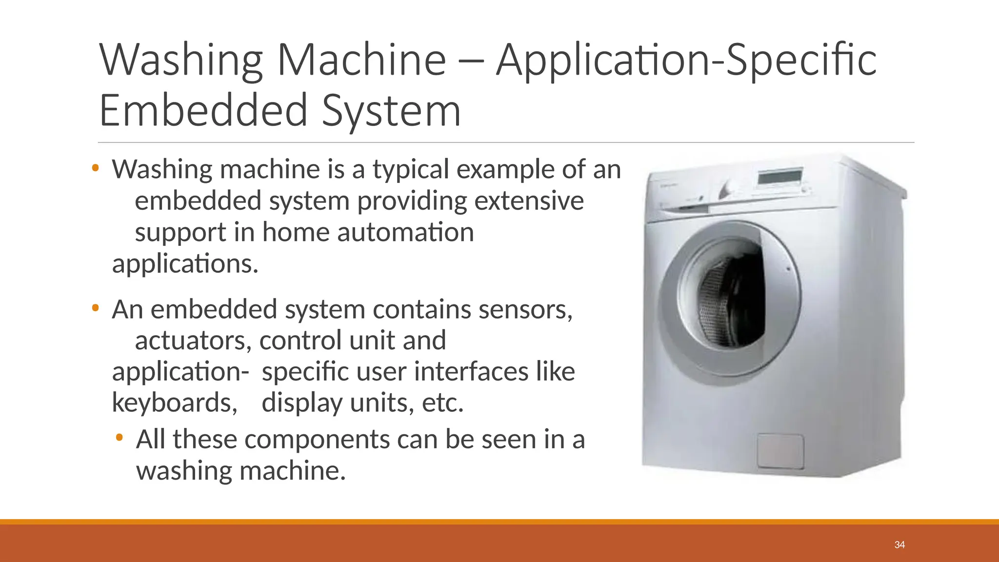 Washing Machine – Application-Specific
Embedded System
• Washing machine is a typical example of an
embedded system providing extensive
support in home automation
applications.
• An embedded system contains sensors,
actuators, control unit and
application- specific user interfaces like
keyboards, display units, etc.
• All these components can be seen in a
washing machine.
34
 