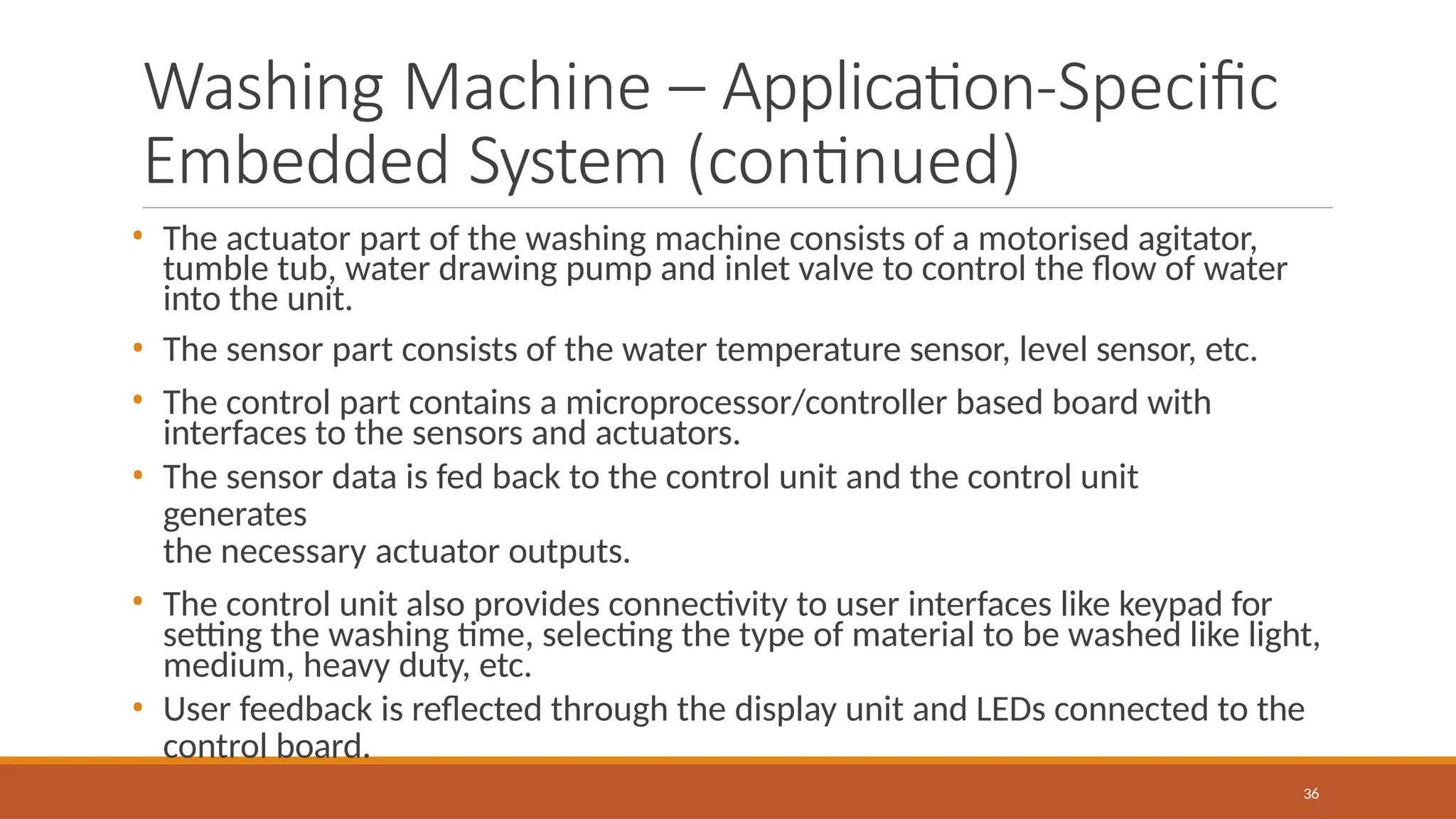 Washing Machine – Application-Specific
Embedded System (continued)
36
• The actuator part of the washing machine consists of a motorised agitator,
tumble tub, water drawing pump and inlet valve to control the flow of water
into the unit.
• The sensor part consists of the water temperature sensor, level sensor, etc.
• The control part contains a microprocessor/controller based board with
interfaces to the sensors and actuators.
• The sensor data is fed back to the control unit and the control unit
generates
the necessary actuator outputs.
• The control unit also provides connectivity to user interfaces like keypad for
setting the washing time, selecting the type of material to be washed like light,
medium, heavy duty, etc.
• User feedback is reflected through the display unit and LEDs connected to the
control board.
 