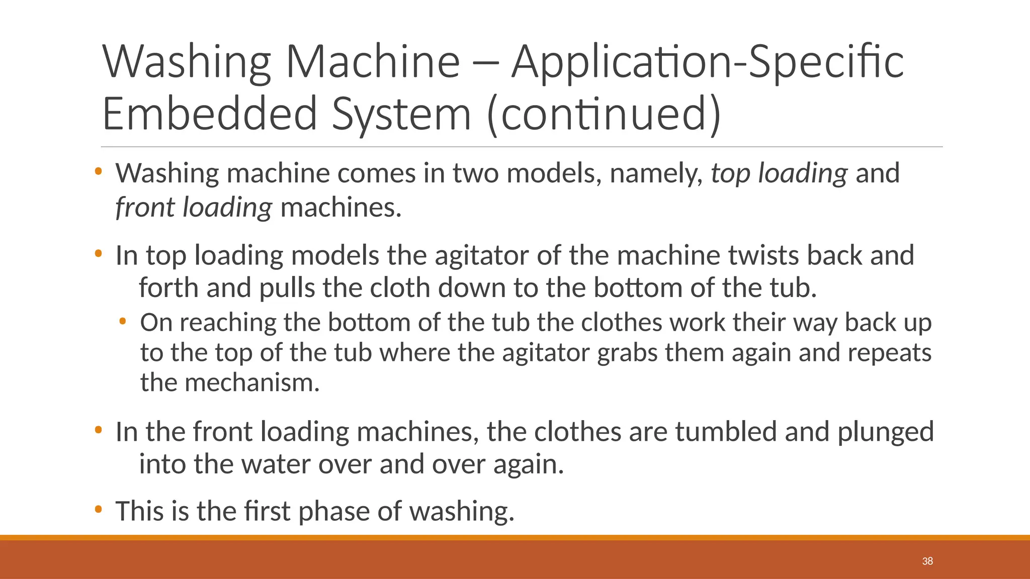 Washing Machine – Application-Specific
Embedded System (continued)
38
• Washing machine comes in two models, namely, top loading and
front loading machines.
• In top loading models the agitator of the machine twists back and
forth and pulls the cloth down to the bottom of the tub.
• On reaching the bottom of the tub the clothes work their way back up
to the top of the tub where the agitator grabs them again and repeats
the mechanism.
• In the front loading machines, the clothes are tumbled and plunged
into the water over and over again.
• This is the first phase of washing.
 