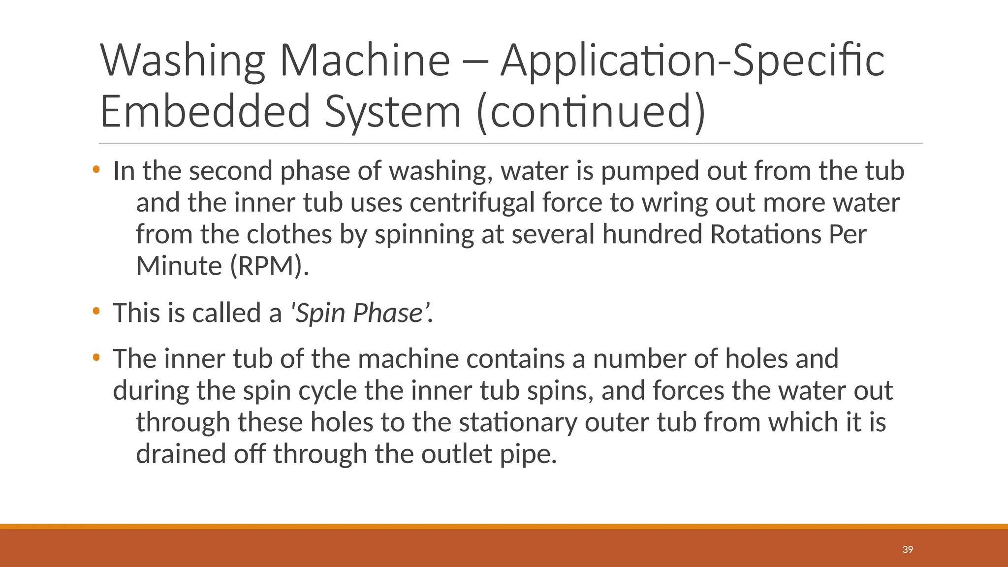 Washing Machine – Application-Specific
Embedded System (continued)
39
• In the second phase of washing, water is pumped out from the tub
and the inner tub uses centrifugal force to wring out more water
from the clothes by spinning at several hundred Rotations Per
Minute (RPM).
• This is called a 'Spin Phase’.
• The inner tub of the machine contains a number of holes and
during the spin cycle the inner tub spins, and forces the water out
through these holes to the stationary outer tub from which it is
drained off through the outlet pipe.
 
