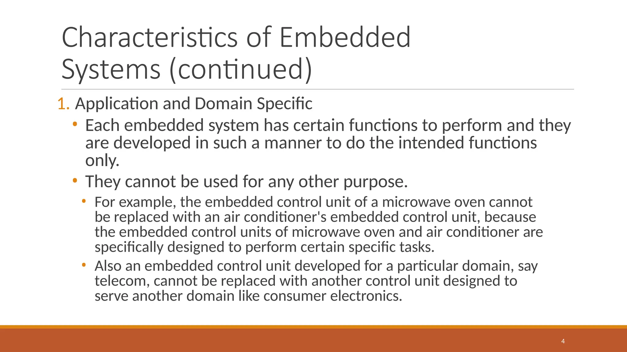Characteristics of Embedded
Systems (continued)
4
1. Application and Domain Specific
• Each embedded system has certain functions to perform and they
are developed in such a manner to do the intended functions
only.
• They cannot be used for any other purpose.
• For example, the embedded control unit of a microwave oven cannot
be replaced with an air conditioner's embedded control unit, because
the embedded control units of microwave oven and air conditioner are
specifically designed to perform certain specific tasks.
• Also an embedded control unit developed for a particular domain, say
telecom, cannot be replaced with another control unit designed to
serve another domain like consumer electronics.
 