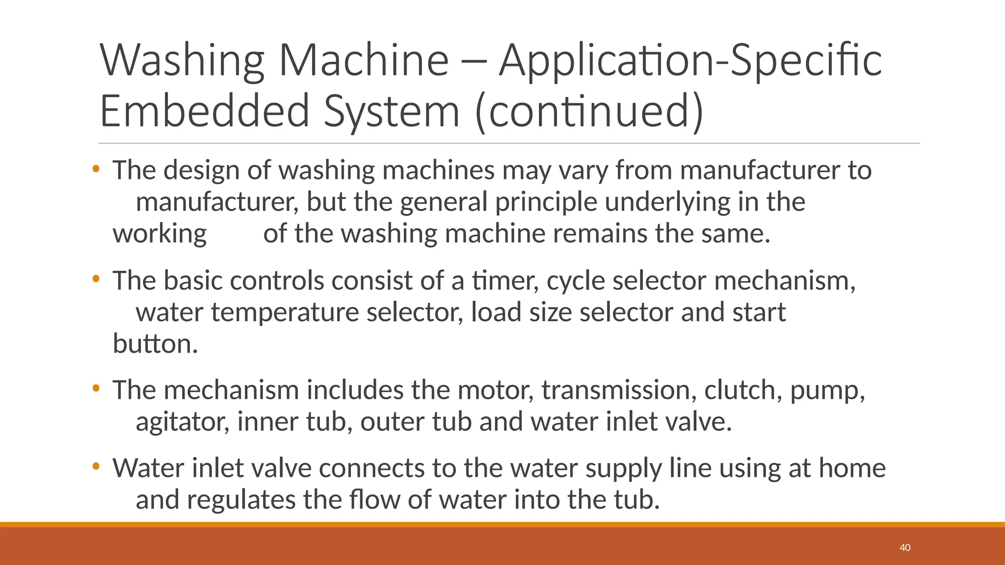 Washing Machine – Application-Specific
Embedded System (continued)
40
• The design of washing machines may vary from manufacturer to
manufacturer, but the general principle underlying in the
working of the washing machine remains the same.
• The basic controls consist of a timer, cycle selector mechanism,
water temperature selector, load size selector and start
button.
• The mechanism includes the motor, transmission, clutch, pump,
agitator, inner tub, outer tub and water inlet valve.
• Water inlet valve connects to the water supply line using at home
and regulates the flow of water into the tub.
 