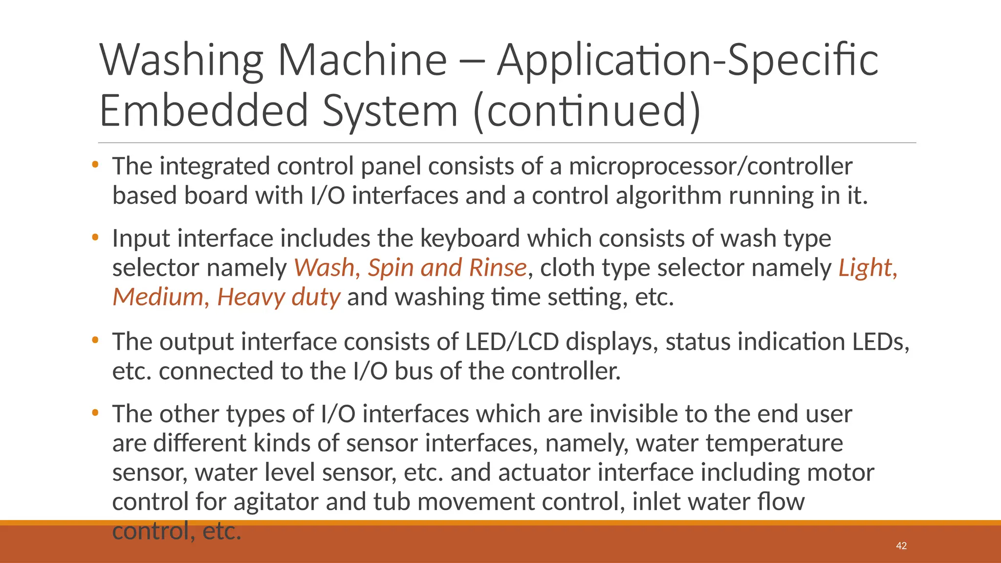 Washing Machine – Application-Specific
Embedded System (continued)
42
• The integrated control panel consists of a microprocessor/controller
based board with I/O interfaces and a control algorithm running in it.
• Input interface includes the keyboard which consists of wash type
selector namely Wash, Spin and Rinse, cloth type selector namely Light,
Medium, Heavy duty and washing time setting, etc.
• The output interface consists of LED/LCD displays, status indication LEDs,
etc. connected to the I/O bus of the controller.
• The other types of I/O interfaces which are invisible to the end user
are different kinds of sensor interfaces, namely, water temperature
sensor, water level sensor, etc. and actuator interface including motor
control for agitator and tub movement control, inlet water flow
control, etc.
 
