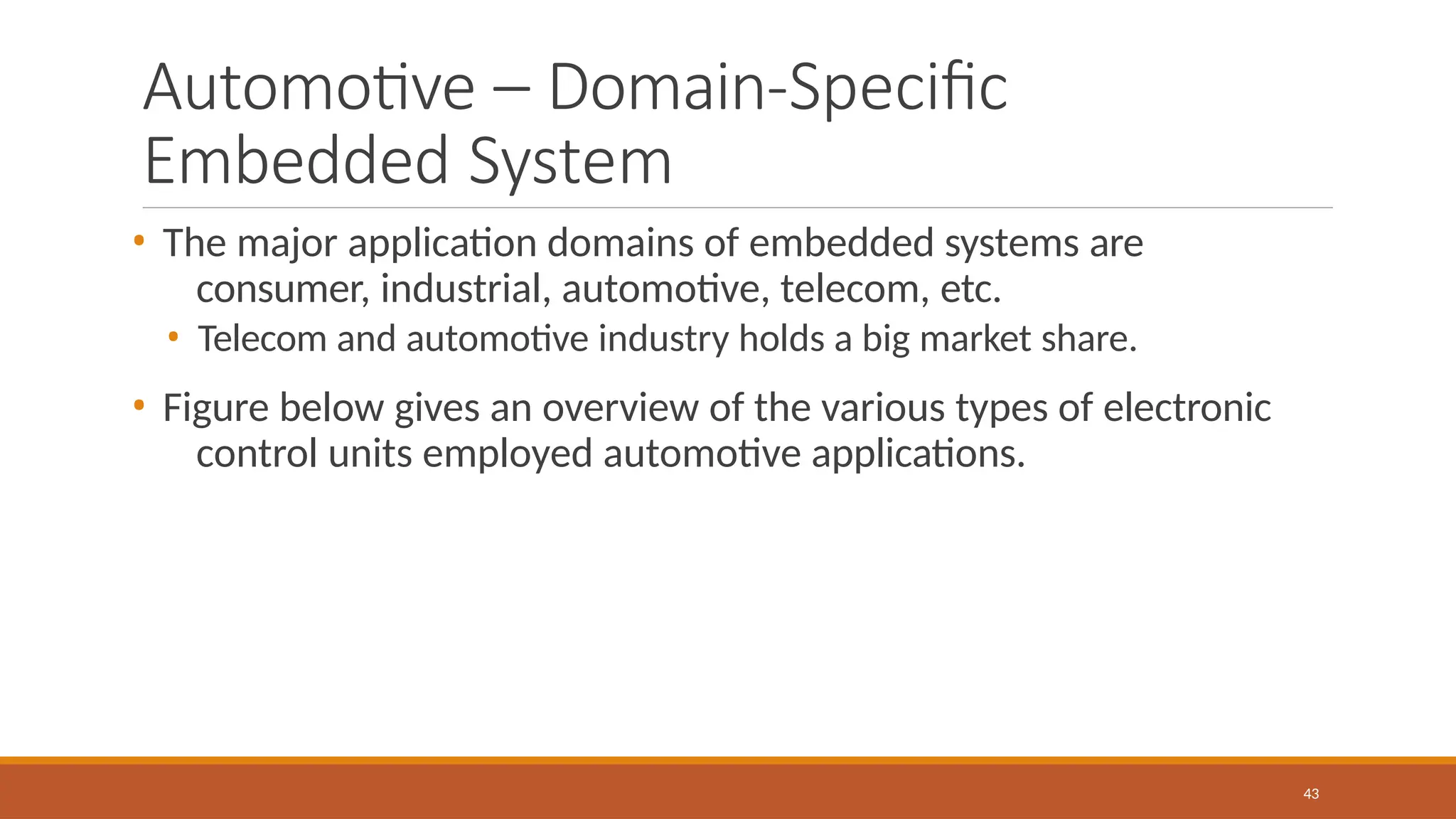 Automotive – Domain-Specific
Embedded System
43
• The major application domains of embedded systems are
consumer, industrial, automotive, telecom, etc.
• Telecom and automotive industry holds a big market share.
• Figure below gives an overview of the various types of electronic
control units employed automotive applications.
 