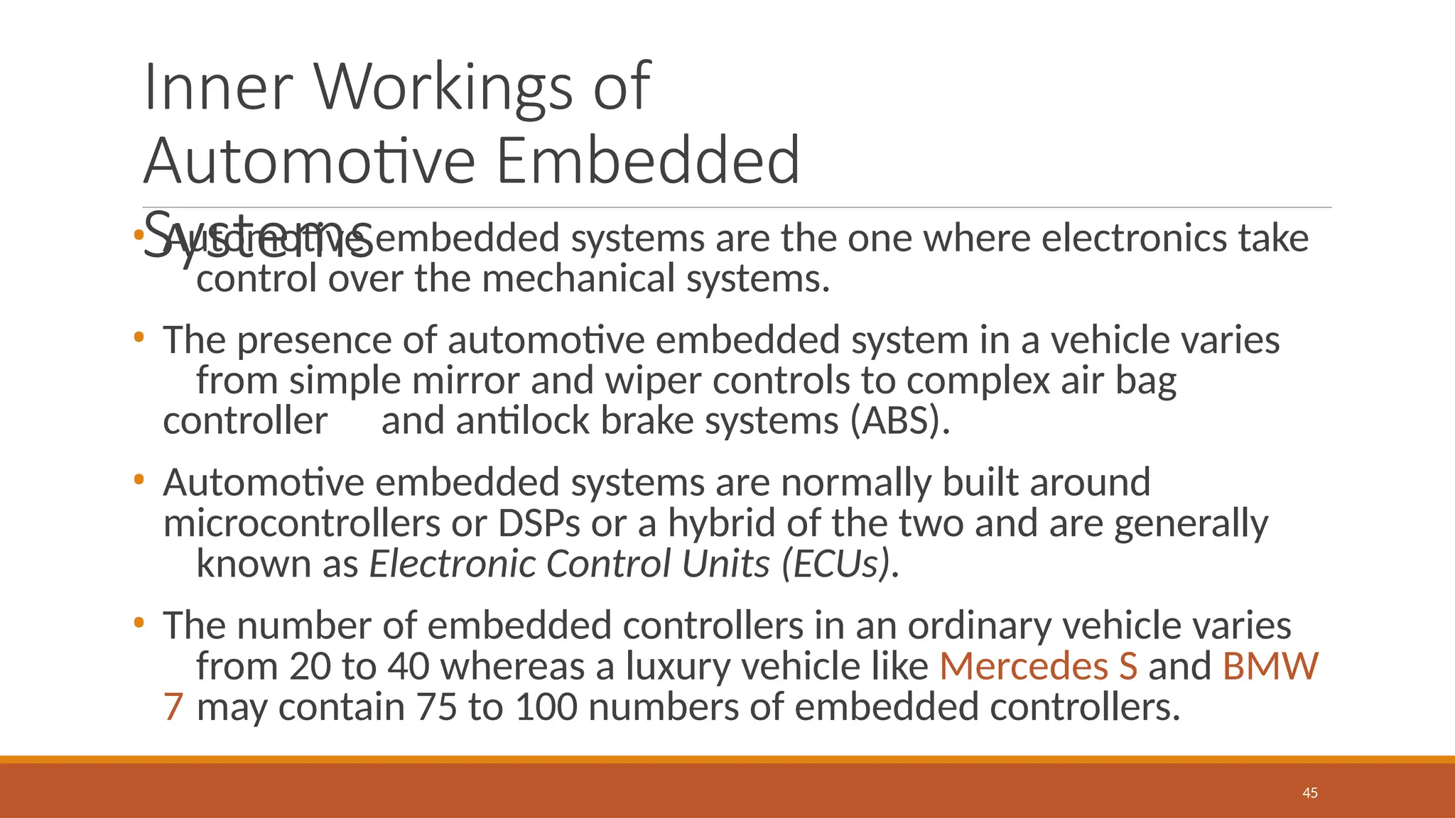 Inner Workings of
Automotive Embedded
Systems
45
• Automotive embedded systems are the one where electronics take
control over the mechanical systems.
• The presence of automotive embedded system in a vehicle varies
from simple mirror and wiper controls to complex air bag
controller and antilock brake systems (ABS).
• Automotive embedded systems are normally built around
microcontrollers or DSPs or a hybrid of the two and are generally
known as Electronic Control Units (ECUs).
• The number of embedded controllers in an ordinary vehicle varies
from 20 to 40 whereas a luxury vehicle like Mercedes S and BMW
7 may contain 75 to 100 numbers of embedded controllers.
 