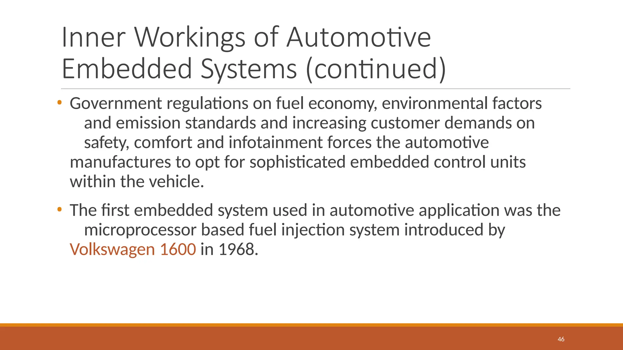 Inner Workings of Automotive
Embedded Systems (continued)
46
• Government regulations on fuel economy, environmental factors
and emission standards and increasing customer demands on
safety, comfort and infotainment forces the automotive
manufactures to opt for sophisticated embedded control units
within the vehicle.
• The first embedded system used in automotive application was the
microprocessor based fuel injection system introduced by
Volkswagen 1600 in 1968.
 
