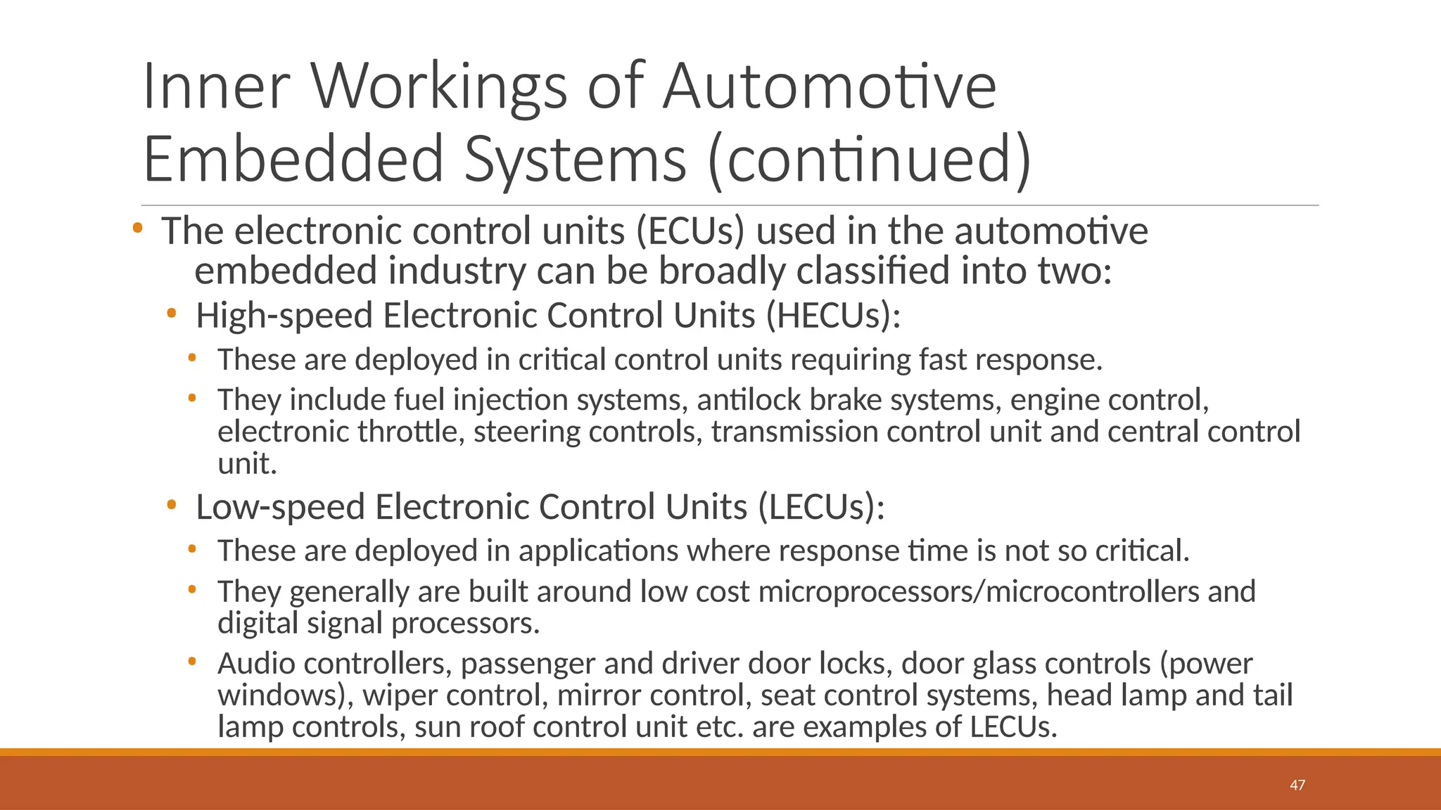 Inner Workings of Automotive
Embedded Systems (continued)
47
• The electronic control units (ECUs) used in the automotive
embedded industry can be broadly classified into two:
• High-speed Electronic Control Units (HECUs):
• These are deployed in critical control units requiring fast response.
• They include fuel injection systems, antilock brake systems, engine control,
electronic throttle, steering controls, transmission control unit and central control
unit.
• Low-speed Electronic Control Units (LECUs):
• These are deployed in applications where response time is not so critical.
• They generally are built around low cost microprocessors/microcontrollers and
digital signal processors.
• Audio controllers, passenger and driver door locks, door glass controls (power
windows), wiper control, mirror control, seat control systems, head lamp and tail
lamp controls, sun roof control unit etc. are examples of LECUs.
 