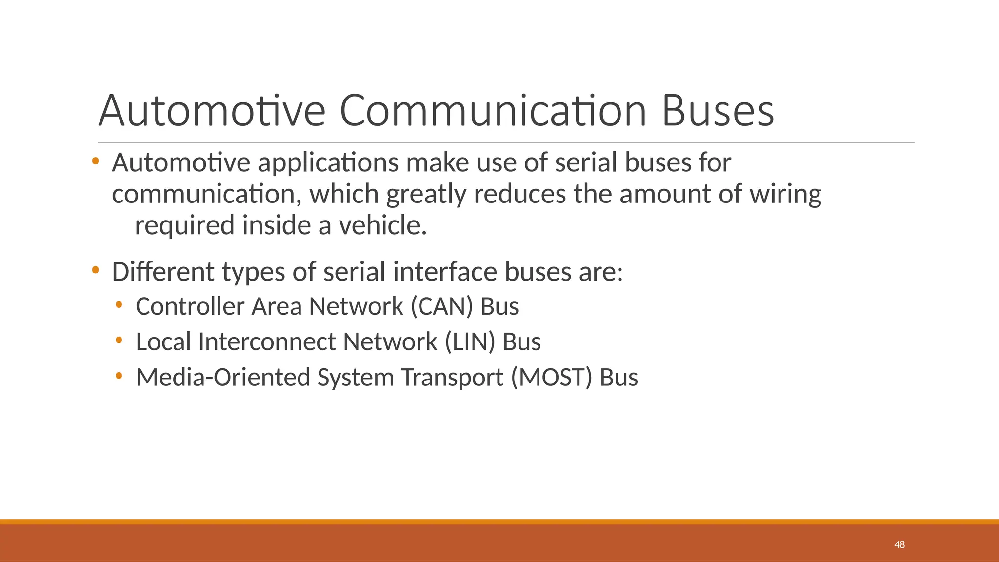 Automotive Communication Buses
48
• Automotive applications make use of serial buses for
communication, which greatly reduces the amount of wiring
required inside a vehicle.
• Different types of serial interface buses are:
• Controller Area Network (CAN) Bus
• Local Interconnect Network (LIN) Bus
• Media-Oriented System Transport (MOST) Bus
 