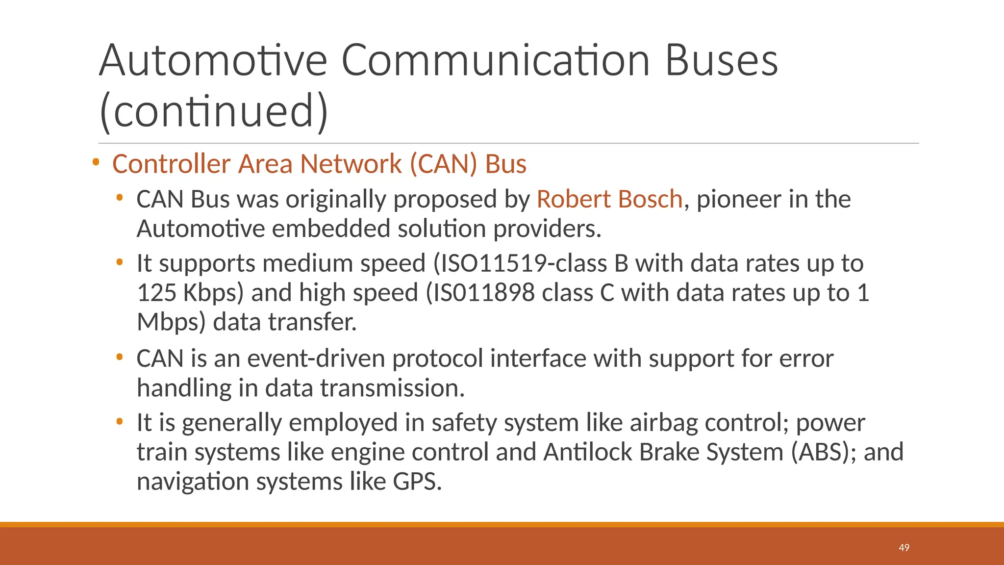 Automotive Communication Buses
(continued)
49
• Controller Area Network (CAN) Bus
• CAN Bus was originally proposed by Robert Bosch, pioneer in the
Automotive embedded solution providers.
• It supports medium speed (ISO11519-class B with data rates up to
125 Kbps) and high speed (IS011898 class C with data rates up to 1
Mbps) data transfer.
• CAN is an event-driven protocol interface with support for error
handling in data transmission.
• It is generally employed in safety system like airbag control; power
train systems like engine control and Antilock Brake System (ABS); and
navigation systems like GPS.
 