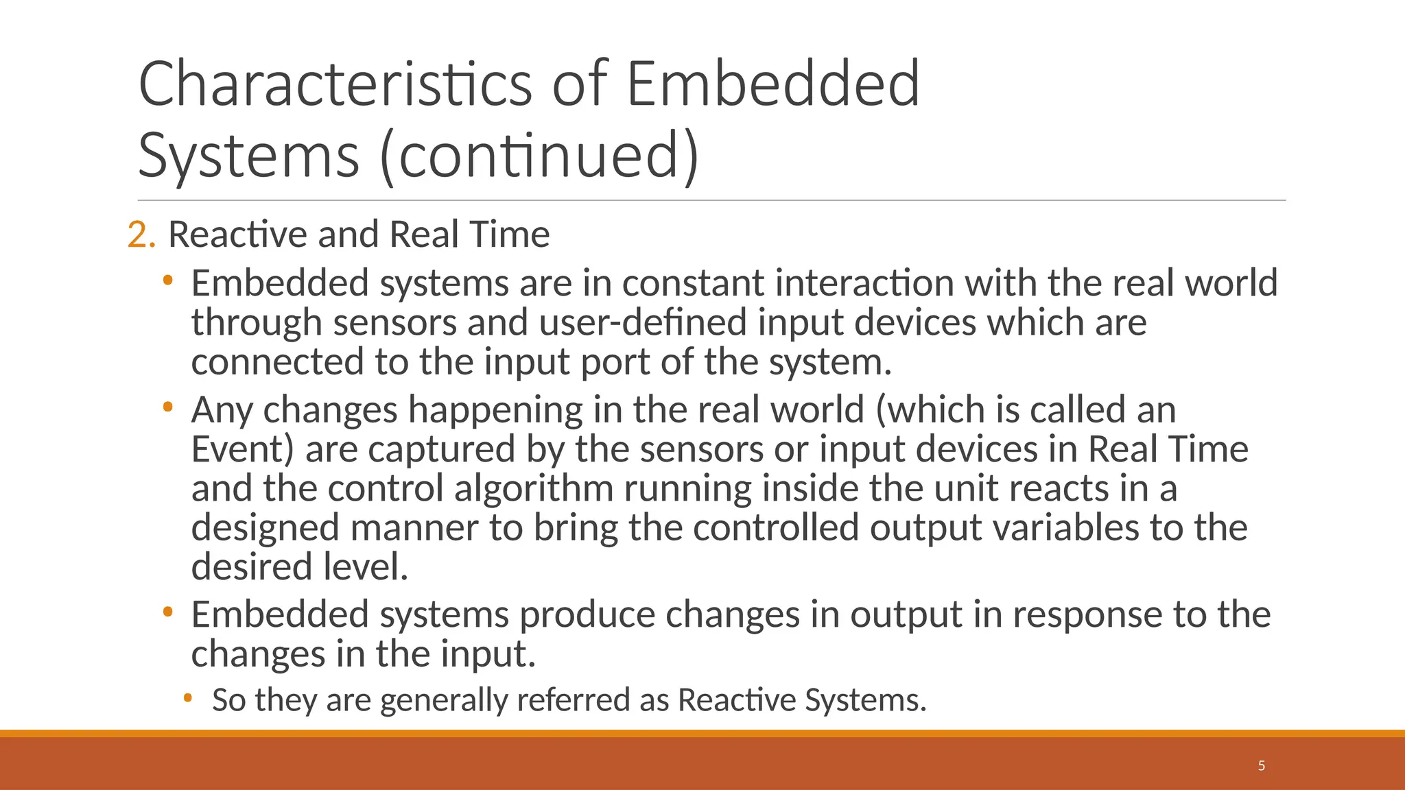 Characteristics of Embedded
Systems (continued)
5
2. Reactive and Real Time
• Embedded systems are in constant interaction with the real world
through sensors and user-defined input devices which are
connected to the input port of the system.
• Any changes happening in the real world (which is called an
Event) are captured by the sensors or input devices in Real Time
and the control algorithm running inside the unit reacts in a
designed manner to bring the controlled output variables to the
desired level.
• Embedded systems produce changes in output in response to the
changes in the input.
• So they are generally referred as Reactive Systems.
 
