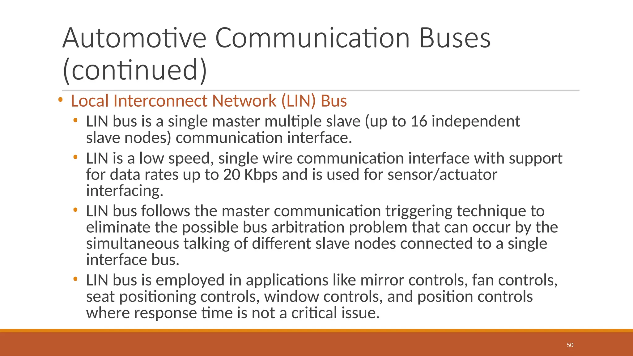 Automotive Communication Buses
(continued)
50
• Local Interconnect Network (LIN) Bus
• LIN bus is a single master multiple slave (up to 16 independent
slave nodes) communication interface.
• LIN is a low speed, single wire communication interface with support
for data rates up to 20 Kbps and is used for sensor/actuator
interfacing.
• LIN bus follows the master communication triggering technique to
eliminate the possible bus arbitration problem that can occur by the
simultaneous talking of different slave nodes connected to a single
interface bus.
• LIN bus is employed in applications like mirror controls, fan controls,
seat positioning controls, window controls, and position controls
where response time is not a critical issue.
 