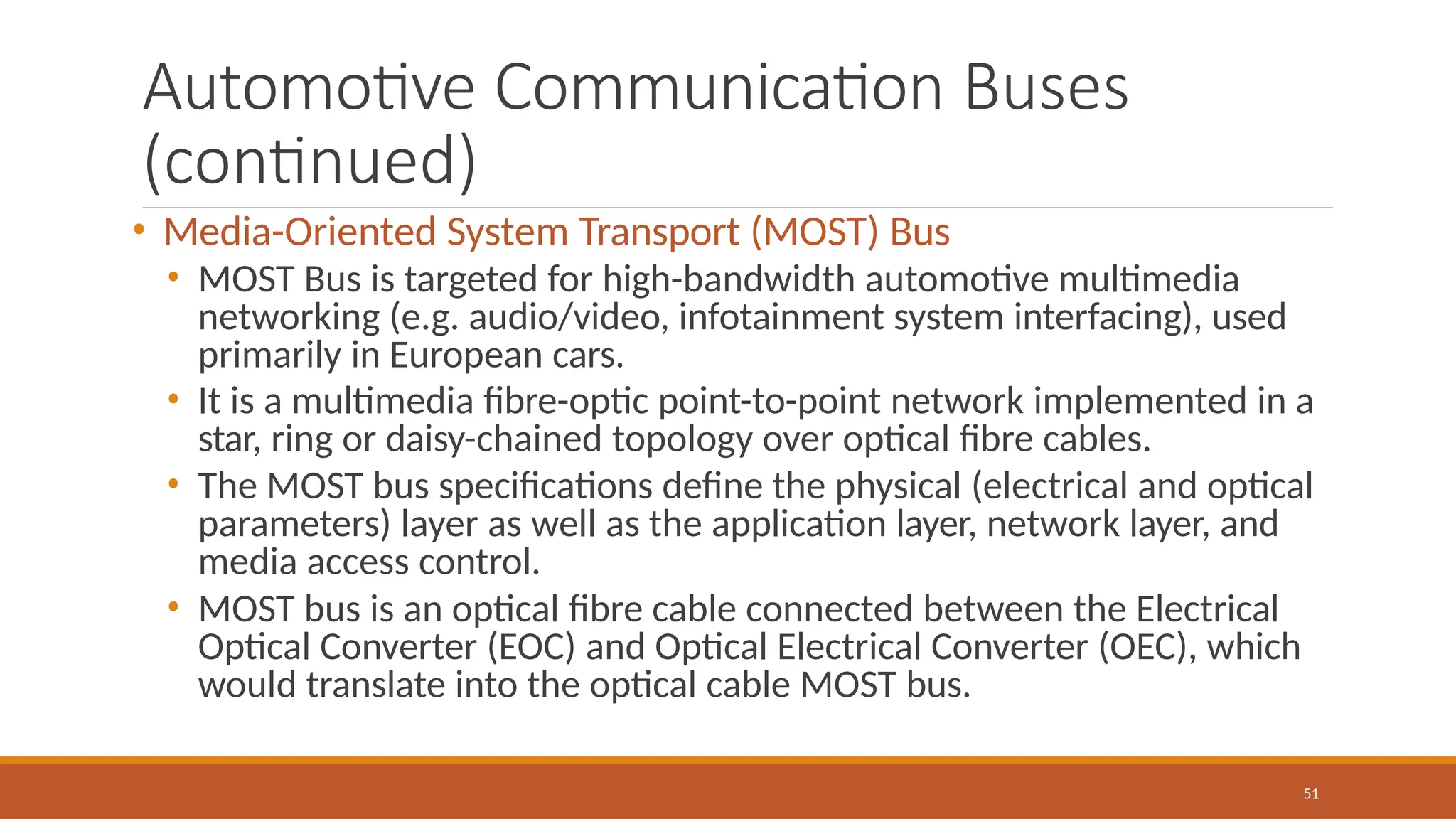 Automotive Communication Buses
(continued)
51
• Media-Oriented System Transport (MOST) Bus
• MOST Bus is targeted for high-bandwidth automotive multimedia
networking (e.g. audio/video, infotainment system interfacing), used
primarily in European cars.
• It is a multimedia fibre-optic point-to-point network implemented in a
star, ring or daisy-chained topology over optical fibre cables.
• The MOST bus specifications define the physical (electrical and optical
parameters) layer as well as the application layer, network layer, and
media access control.
• MOST bus is an optical fibre cable connected between the Electrical
Optical Converter (EOC) and Optical Electrical Converter (OEC), which
would translate into the optical cable MOST bus.
 