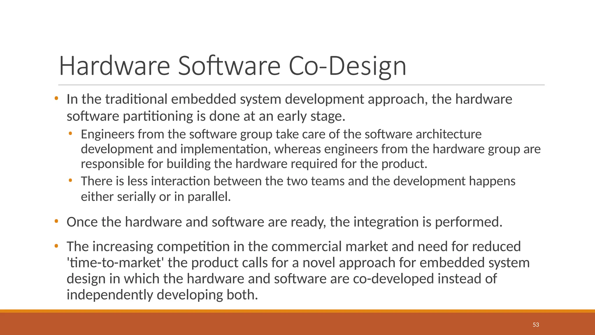 Hardware Software Co-Design
53
• In the traditional embedded system development approach, the hardware
software partitioning is done at an early stage.
• Engineers from the software group take care of the software architecture
development and implementation, whereas engineers from the hardware group are
responsible for building the hardware required for the product.
• There is less interaction between the two teams and the development happens
either serially or in parallel.
• Once the hardware and software are ready, the integration is performed.
• The increasing competition in the commercial market and need for reduced
'time-to-market' the product calls for a novel approach for embedded system
design in which the hardware and software are co-developed instead of
independently developing both.
 