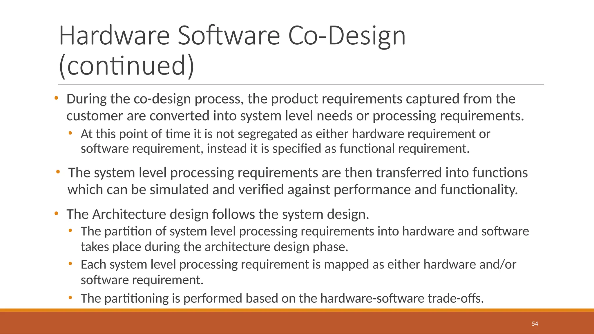 Hardware Software Co-Design
(continued)
54
• During the co-design process, the product requirements captured from the
customer are converted into system level needs or processing requirements.
• At this point of time it is not segregated as either hardware requirement or
software requirement, instead it is specified as functional requirement.
• The system level processing requirements are then transferred into functions
which can be simulated and verified against performance and functionality.
• The Architecture design follows the system design.
• The partition of system level processing requirements into hardware and software
takes place during the architecture design phase.
• Each system level processing requirement is mapped as either hardware and/or
software requirement.
• The partitioning is performed based on the hardware-software trade-offs.
 