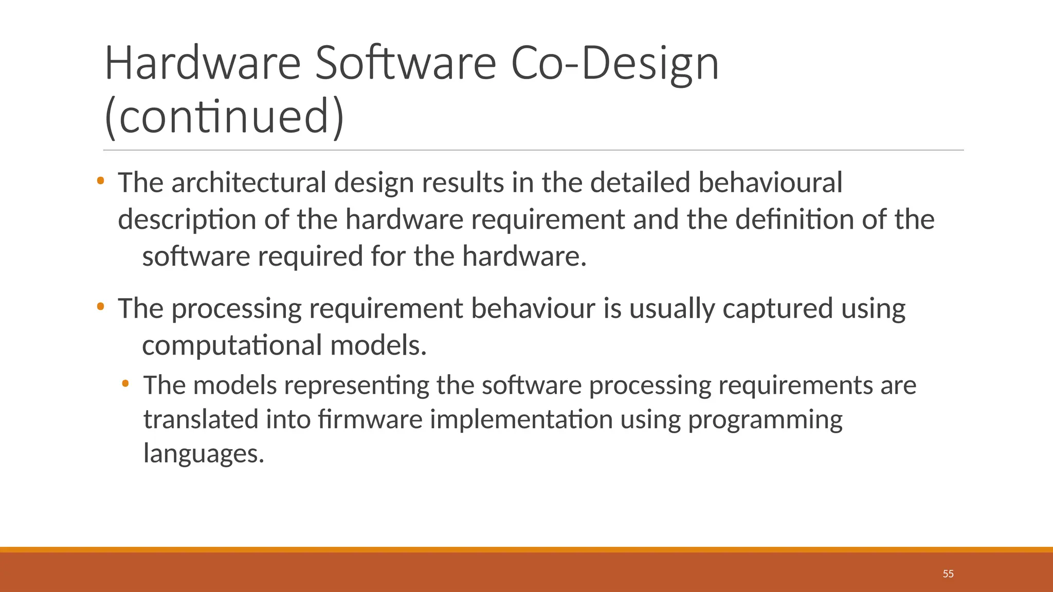 Hardware Software Co-Design
(continued)
55
• The architectural design results in the detailed behavioural
description of the hardware requirement and the definition of the
software required for the hardware.
• The processing requirement behaviour is usually captured using
computational models.
• The models representing the software processing requirements are
translated into firmware implementation using programming
languages.
 