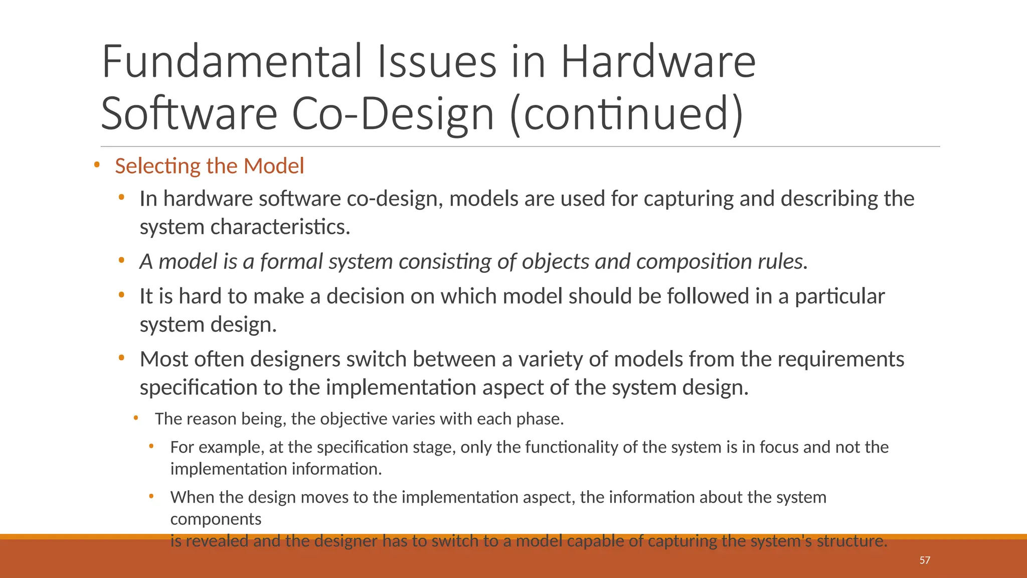 Fundamental Issues in Hardware
Software Co-Design (continued)
57
• Selecting the Model
• In hardware software co-design, models are used for capturing and describing the
system characteristics.
• A model is a formal system consisting of objects and composition rules.
• It is hard to make a decision on which model should be followed in a particular
system design.
• Most often designers switch between a variety of models from the requirements
specification to the implementation aspect of the system design.
• The reason being, the objective varies with each phase.
• For example, at the specification stage, only the functionality of the system is in focus and not the
implementation information.
• When the design moves to the implementation aspect, the information about the system
components
is revealed and the designer has to switch to a model capable of capturing the system's structure.
 
