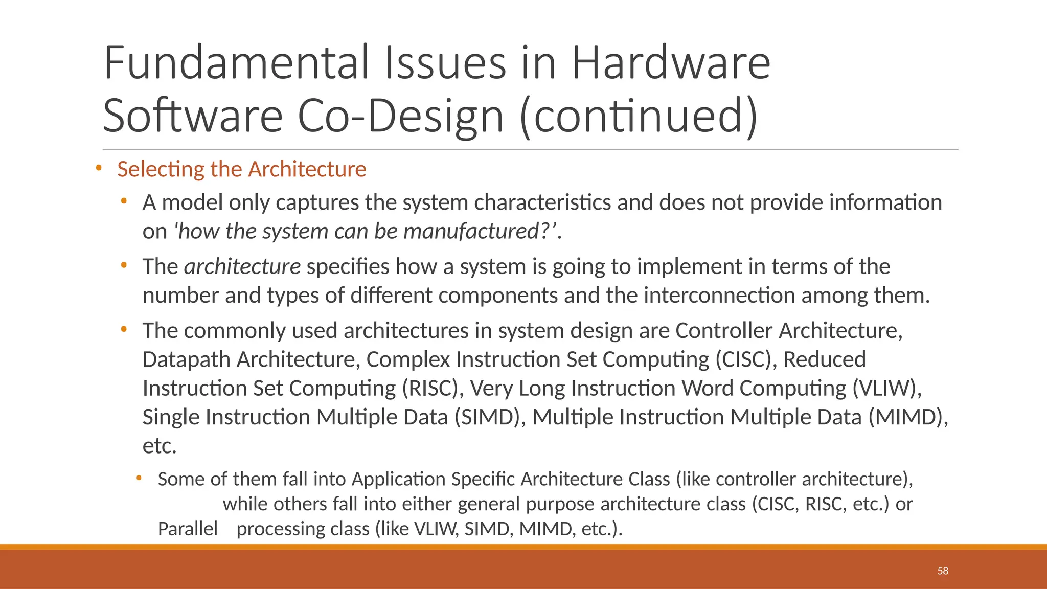 Fundamental Issues in Hardware
Software Co-Design (continued)
58
• Selecting the Architecture
• A model only captures the system characteristics and does not provide information
on 'how the system can be manufactured?’.
• The architecture specifies how a system is going to implement in terms of the
number and types of different components and the interconnection among them.
• The commonly used architectures in system design are Controller Architecture,
Datapath Architecture, Complex Instruction Set Computing (CISC), Reduced
Instruction Set Computing (RISC), Very Long Instruction Word Computing (VLIW),
Single Instruction Multiple Data (SIMD), Multiple Instruction Multiple Data (MIMD),
etc.
• Some of them fall into Application Specific Architecture Class (like controller architecture),
while others fall into either general purpose architecture class (CISC, RISC, etc.) or
Parallel processing class (like VLIW, SIMD, MIMD, etc.).
 