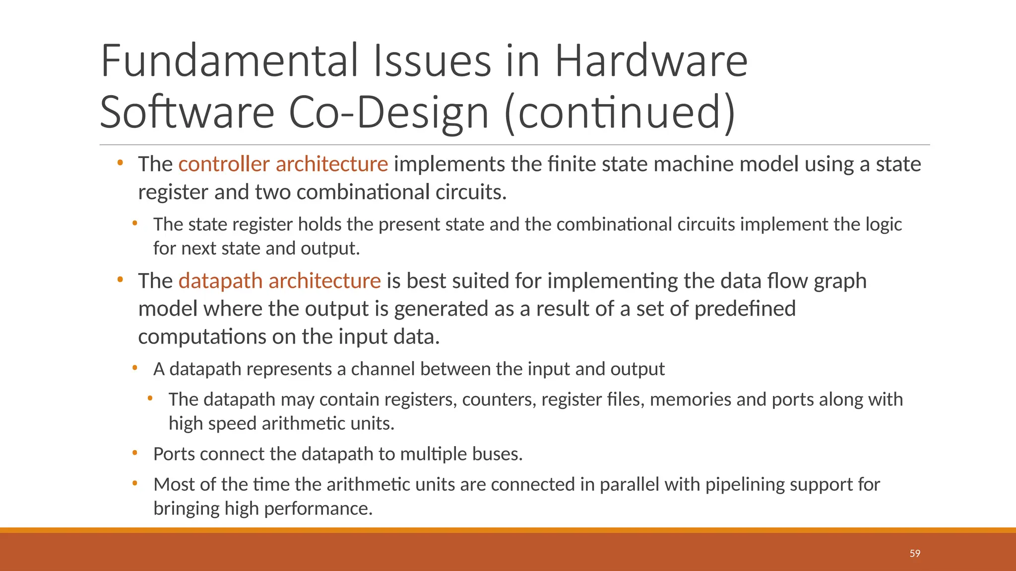 Fundamental Issues in Hardware
Software Co-Design (continued)
59
• The controller architecture implements the finite state machine model using a state
register and two combinational circuits.
• The state register holds the present state and the combinational circuits implement the logic
for next state and output.
• The datapath architecture is best suited for implementing the data flow graph
model where the output is generated as a result of a set of predefined
computations on the input data.
• A datapath represents a channel between the input and output
• The datapath may contain registers, counters, register files, memories and ports along with
high speed arithmetic units.
• Ports connect the datapath to multiple buses.
• Most of the time the arithmetic units are connected in parallel with pipelining support for
bringing high performance.
 