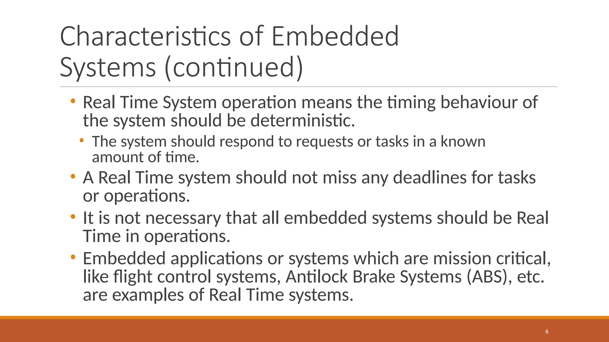 Characteristics of Embedded
Systems (continued)
6
• Real Time System operation means the timing behaviour of
the system should be deterministic.
• The system should respond to requests or tasks in a known
amount of time.
• A Real Time system should not miss any deadlines for tasks
or operations.
• It is not necessary that all embedded systems should be Real
Time in operations.
• Embedded applications or systems which are mission critical,
like flight control systems, Antilock Brake Systems (ABS), etc.
are examples of Real Time systems.
 