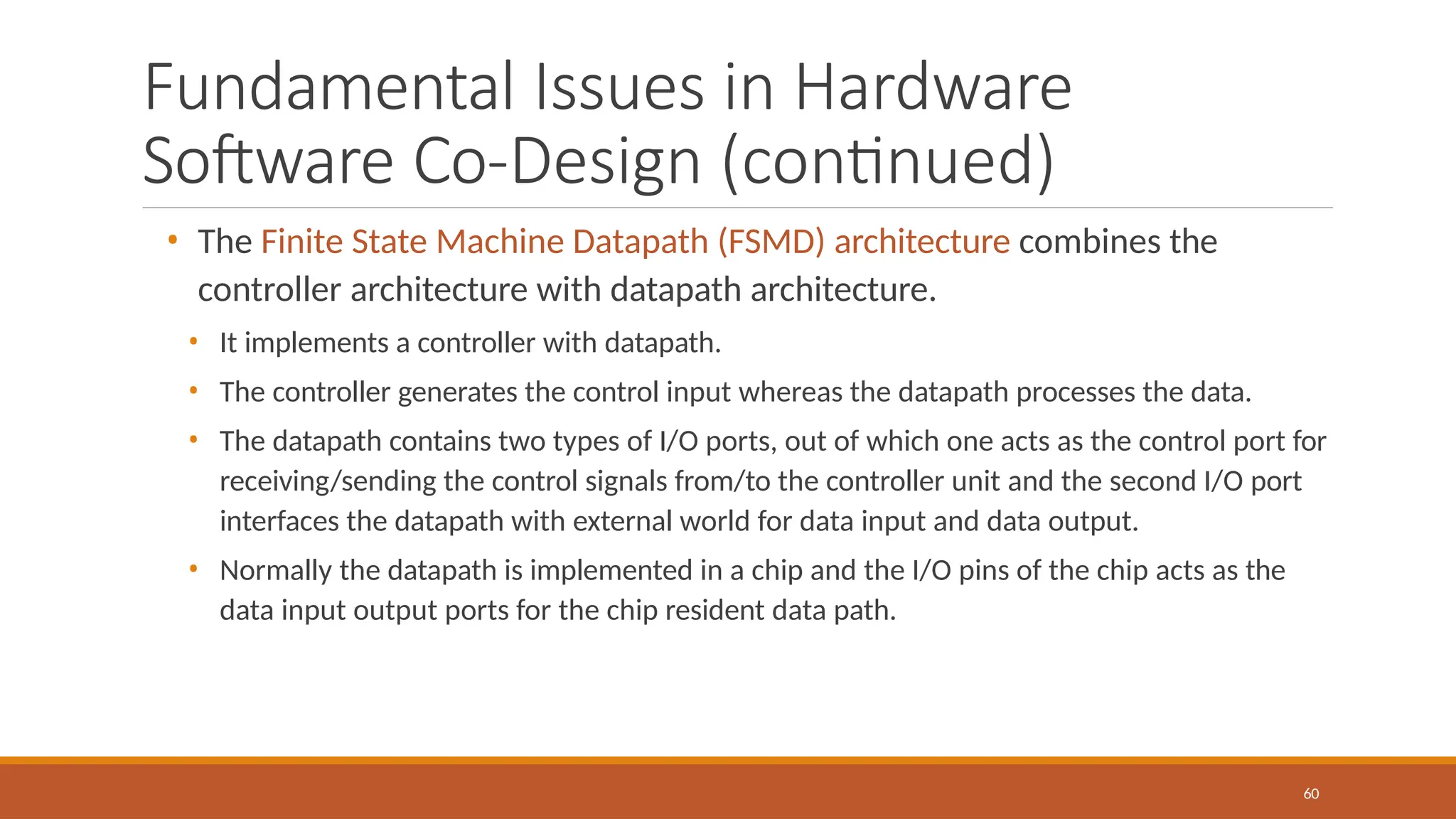 Fundamental Issues in Hardware
Software Co-Design (continued)
60
• The Finite State Machine Datapath (FSMD) architecture combines the
controller architecture with datapath architecture.
• It implements a controller with datapath.
• The controller generates the control input whereas the datapath processes the data.
• The datapath contains two types of I/O ports, out of which one acts as the control port for
receiving/sending the control signals from/to the controller unit and the second I/O port
interfaces the datapath with external world for data input and data output.
• Normally the datapath is implemented in a chip and the I/O pins of the chip acts as the
data input output ports for the chip resident data path.
 