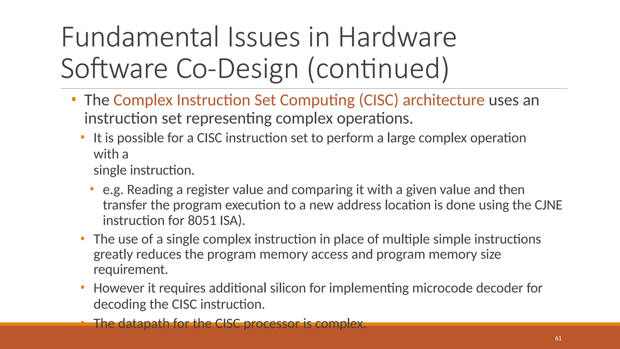 Fundamental Issues in Hardware
Software Co-Design (continued)
61
• The Complex Instruction Set Computing (CISC) architecture uses an
instruction set representing complex operations.
• It is possible for a CISC instruction set to perform a large complex operation
with a
single instruction.
• e.g. Reading a register value and comparing it with a given value and then
transfer the program execution to a new address location is done using the CJNE
instruction for 8051 ISA).
• The use of a single complex instruction in place of multiple simple instructions
greatly reduces the program memory access and program memory size
requirement.
• However it requires additional silicon for implementing microcode decoder for
decoding the CISC instruction.
• The datapath for the CISC processor is complex.
 