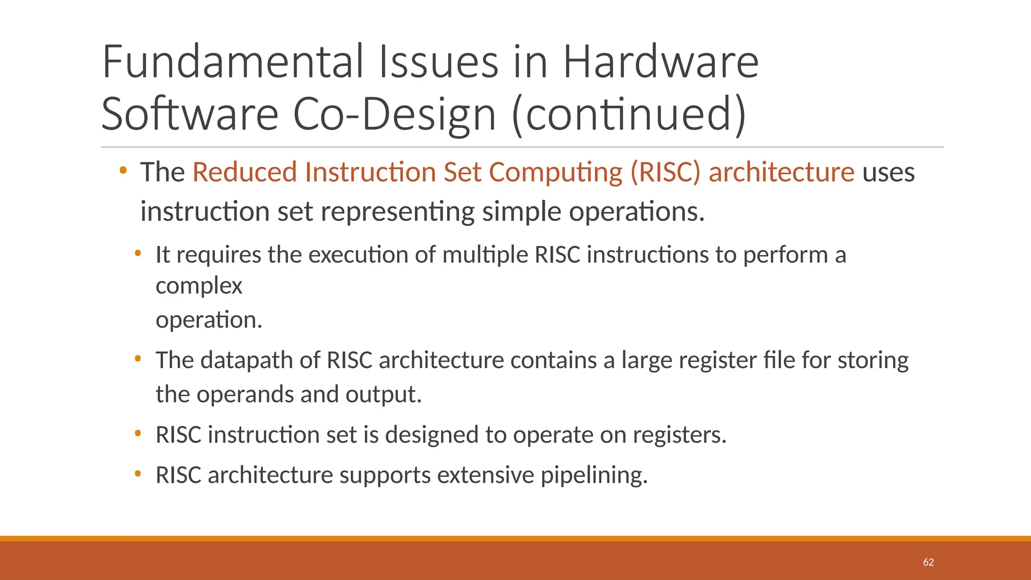 Fundamental Issues in Hardware
Software Co-Design (continued)
62
• The Reduced Instruction Set Computing (RISC) architecture uses
instruction set representing simple operations.
• It requires the execution of multiple RISC instructions to perform a
complex
operation.
• The datapath of RISC architecture contains a large register file for storing
the operands and output.
• RISC instruction set is designed to operate on registers.
• RISC architecture supports extensive pipelining.
 